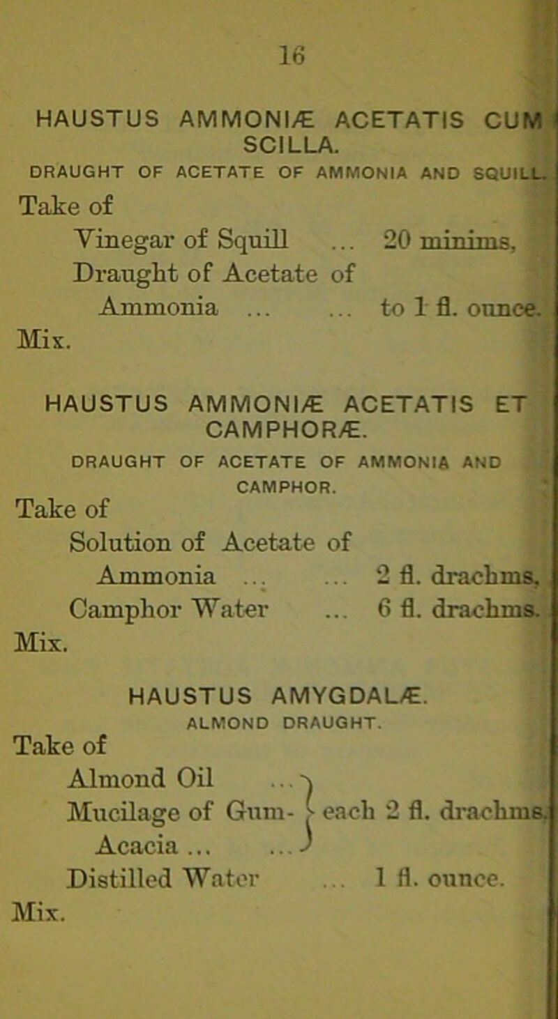 HAUSTUS AMMONI/E ACETATIS CUM SCILLA. I DRAUGHT OF ACETATE OF AMMONIA AND SQUILLT Take of .i Vinegar of Squill ... 20 roinims, ' Draught of Acetate of \ Ammonia ... ... to 1 fl. ounce.’ Mix. f HAUSTUS AMMONI/E ACETATIS ET i CAMPHOR/E. ‘ DRAUGHT OF ACETATE OF AMMONIA AND ' CAMPHOR. * Take of Solution of Acetate of Ammonia ... ... 2 fl. drachma,. Camphor Water ... 6 fl. drachms-t Mix. ^ HAUSTUS AMYGDAL/E. ALMOND DRAUGHT. Take of Almond Oil ... ^ Mucilage of Gum- > each 2 fl. drachma* Acacia... ...J Distilled Water 1 fl. ounce.
