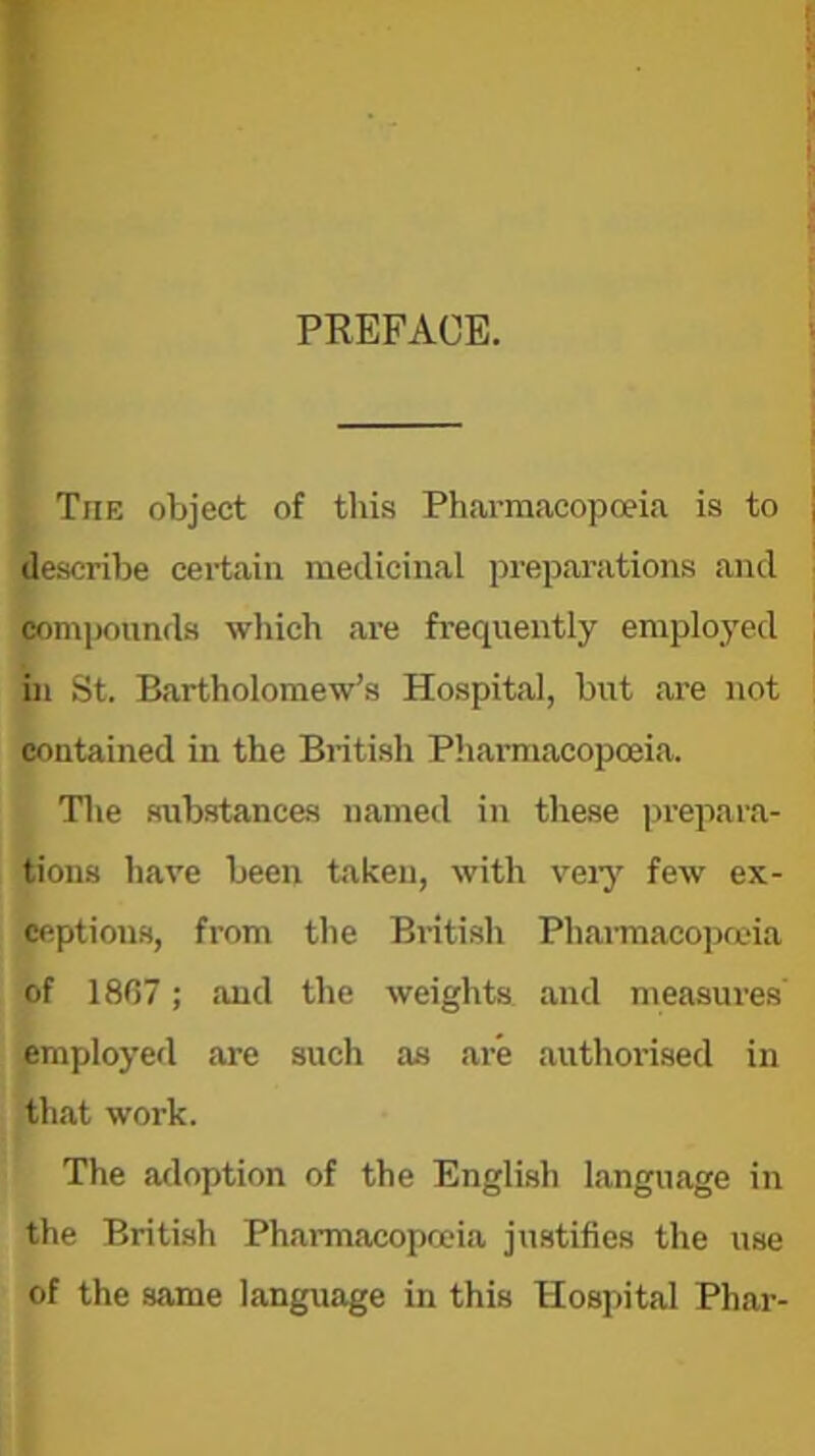 PREFACE. The object of this Pharmacopoeia is to describe certain medicinal preparations and compounds which are frequently employed in St. Bartholomew’s Hospital, but are not contained in the British Pharmacopoeia. Tlie substances named in these prepara- tions have been taken, with veiy few ex- ceptions, from the British PhaiTnacoprcia of 18<)7; and the weights, and measures' employed are such as are authorised in that work. The adoption of the English language in the British Pharmacopoeia justifies the use of the same language in this Hospital Phar-