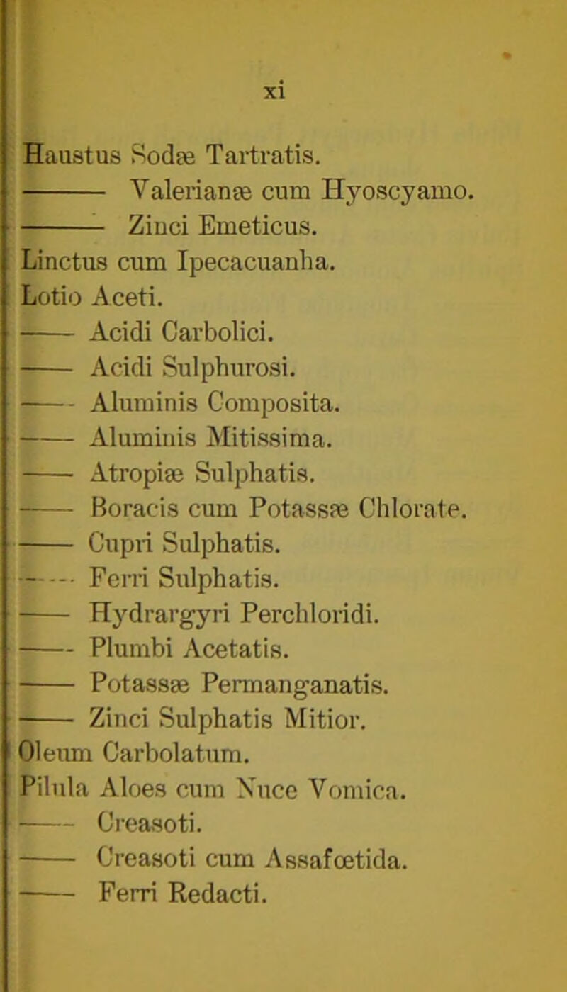 T xi Haustus Sodte Tartratis. A^alerianpe cum Hyoscyamo. Zinci Emeticus. Linctus cum Ipecacuanha. Lotio Aceti. Acidi Carbolic!. Acidi Sulphurosi. Aluminis Composita. Aluminis Mitissima. Atropise Sulphatis. Boracis cum Potassm Chlorate. Cupri Sulphatis. Fern Sulphatis. Hydrargyri Perchloridi. Plumbi Acetatis. Potassae Permanganatis. • Zinci Sulphatis Mitior. Oleum Carbolatum. Pilnla Aloes cum Xuce Vomica. ■ Creasoti. Creasoti cum Assafoetida. Ferri Redact!.
