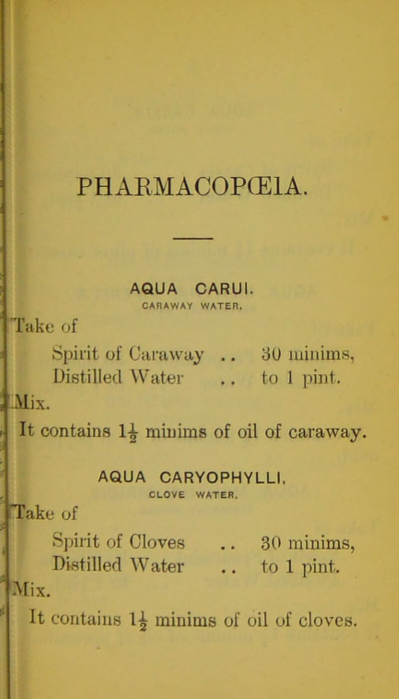 PHAEMACOPCEIA. AQUA CARUI. CARAWAY WATER. Take of Spirit of Caraway .. 3U minims, Distilled Water .. to 1 pint. Jdix. It contains minims of oil of caraway. AQUA CARYOPHYLLI, CLOVE WATER. Take of Spirit of Cloves .. 30 minims, Distilled Water .. to 1 pint. •Mix. It contains minims of oil of cloves.