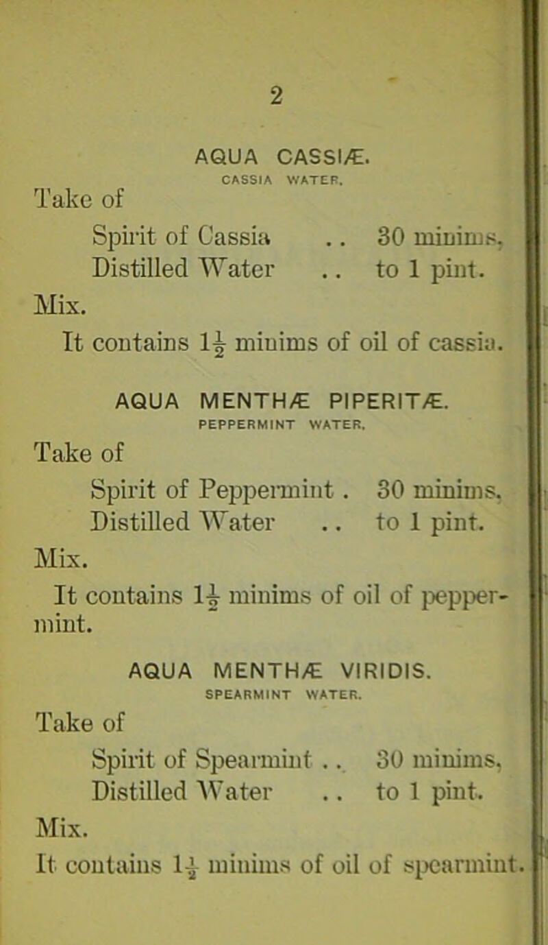 AQUA CASSI/E. CASSIA WATER. Take of Sjjirit of Cassia .. 30 miuirus, Distilled Water .. to 1 pint. Mix. It contains minims of oil of cassia. AQUA MENTH/E PIPERIT/E. PEPPERMINT WATER. Take of Spirit of Pepperaiint. 30 minims, Distilled Water .. to 1 pint. Mix. It contains 14 minims of oil of j^epper- mint. AQUA MENTH/E VIRIDIS. SPEARMINT WATER. Take of Spirit of Speaimint .. 30 minims, Distilled AVater .. to 1 pint. Mix. It contains minims of oil of sixjarmint