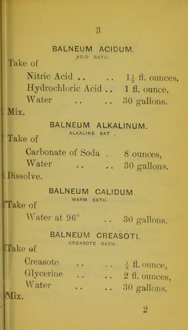 BALNEUM ACIDUM. ACID BATH. Take of Nitric Acid ., Hydrochloric Acid .. Water Mix. Iv d. ounces, 1 fl. ounce, 30 gallons. BALNEUM ALKALINUM. ^ , ALKALINE BAT Take of Carbonate of Soda . Water Dissolve. 8 ounces, 30 gallons. Take of BALNEUM CALIDUM WARM BATH. Water at 90 30 gallons. Take of BALNEUM CREASOTI. CREA30TE BATH Creasoto Glycerine VV’ ater Mix. T fl. ounce, 2 fl. ounces, 30 gallons. 2