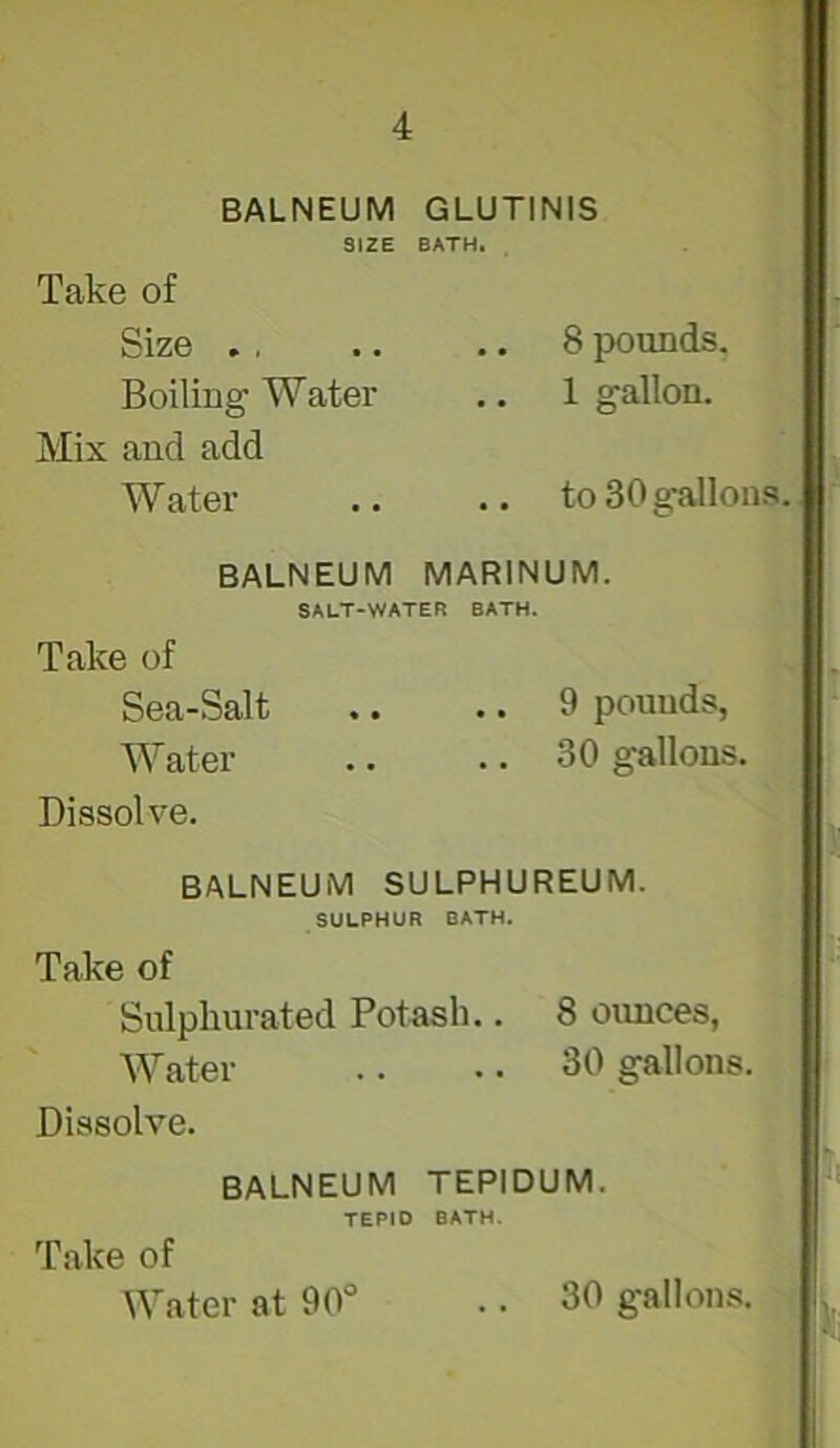 BALNEUM SIZE Take of Size ., Boiling Water Mix and add Water GLUTINIS BATH. ,, 8 pounds. 1 gallon. .. to 30 gallons. BALNEUM MARINUM. SALT-WATER BATH. Take of Sea-Salt .. ,. 9 pounds, Water .. .. 30 gallons. Dissolve. BALNEUM SULPHUREUM. SULPHUR BATH. Take of Sulphurated Potash.. 8 ounces, Water .. .. 30 gallons. Dissolve. BALNEUM TEPIDUM. TEPID BATH. Take of Water at 90“ . • 30 gallons.