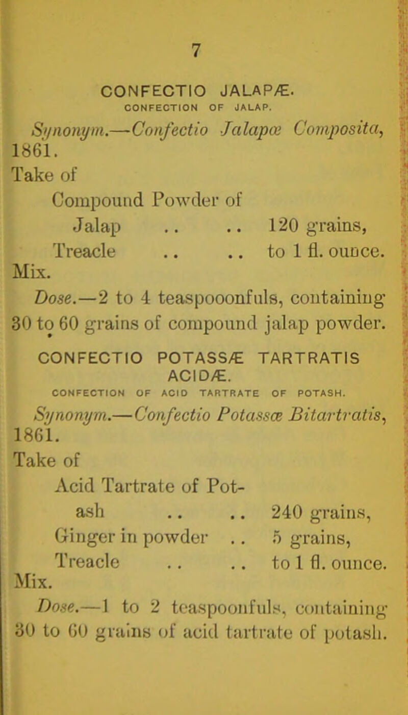 CONFECTIO JALAP/€. CONFECTION OF JALAP. Si/nonyin.—Confectio Jalapa Composita, 1861. Take of Compound Powder of Jalap .. .. 120 grains, Treacle .. .. to 1 fl. ounce. Mix. Dose.—2 to 4 teaspooonfuls, containing 30 to 60 grains of compound jalap powder. CONFECTIO POTASS/E TARTRATIS ACID/E. CONFECTION OF ACID TARTRATE OF POTASH. Synonym.—Confectio Potassce Bitartratis., 1861. Take of Acid Tartrate of Pot- ash .. .. 240 grains, Ginger in powder .. h grains, Treacle .. .. to 1 fl. ounce. Mix. Dose.—1 to 2 teaspoonfuls, containing 30 to 60 grains of acitl tartrate of potash.