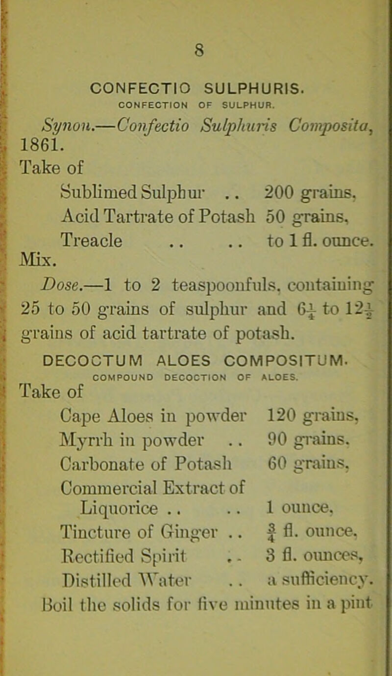 CONFECTIO SULPHURIS. CONFECTION OF SULPHUR. Synon.—Confectio Sulphuris Composita, 1861. Take of Sublimed Sulphm- .. 200 grains, Acid Tartrate of Potash 50 grains. Treacle .. .. to 1 fl. ounce. Mix. Dose.—1 to 2 teaspoonfuls, contaiuing 25 to 50 grains of sulphur and 6^ to 12^ grains of acid tartrate of potash. DECOCTUM ALOES COMPOSITUM. COMPOUND DECOCTION OF ALOES. Take of Cape Aloes in powder Myrrh in powder Carbonate of Potash Commercial Extract of Liquorice .. Tincture of Ginger .. Rectified Spirit Distilled Water 120 grains, 90 grains. 60 grains, 1 ounce. I fl. ounce. 3 fl. oimces, a sufficiency. Boil the solids for five minutes in a pint I