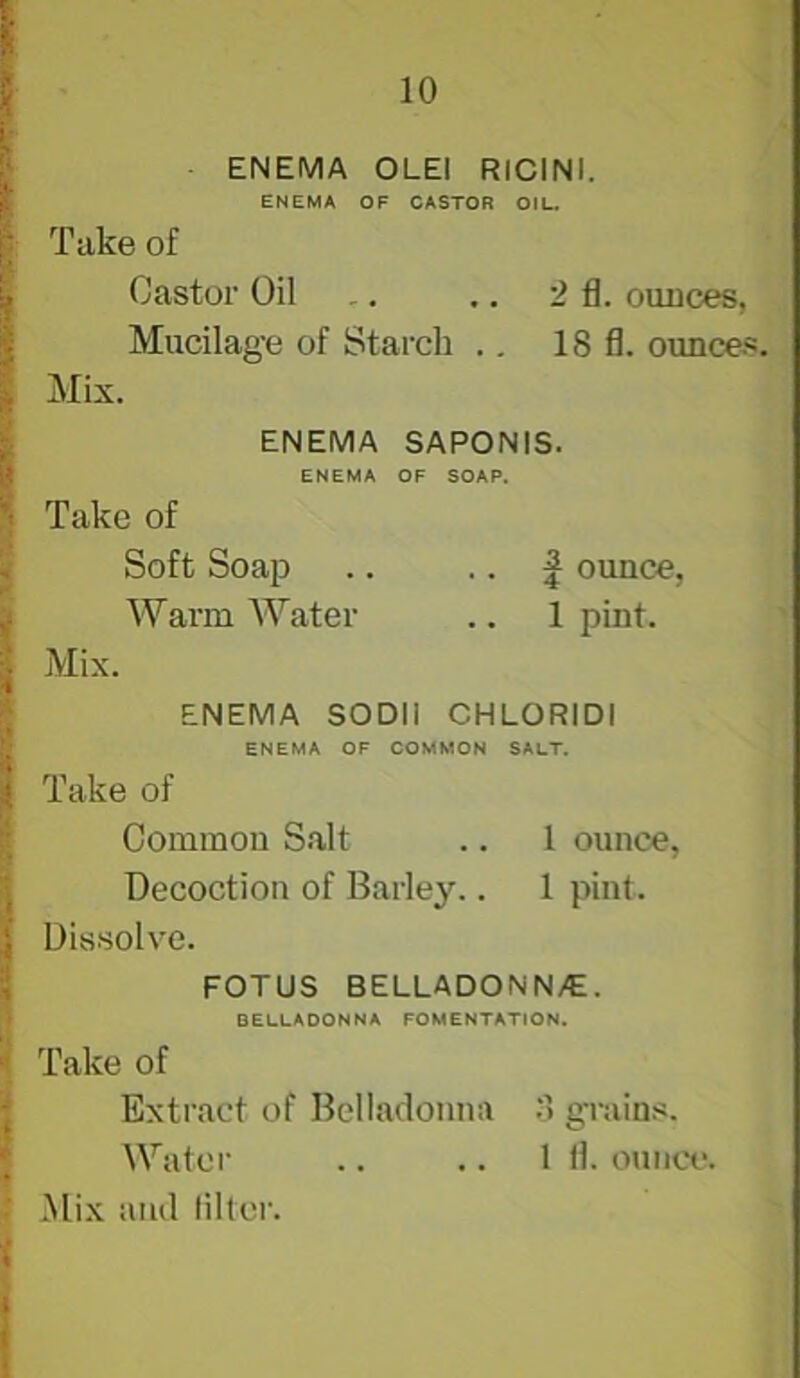 ENEMA OLEl RICINI. ENEMA OF CASTOR OIL. Take of Castor Oil ., .. 2 fl. ounces, Mucilage of Starch ., 18 fl. ounce.s. Mix. ENEMA SAPONIS. ENEMA OF SOAP. Take of Soft Soap .. • • 4 ounce, Warm Water .. 1 pint. Mix. ENEMA SODIi CHLORIDI ENEMA OF COMMON SALT. Take of Common S.alt .. 1 ounce, Decoction of Barley.. 1 pint. Dissolve. FOTUS BELLADONN/E. BELLADONNA FOMENTATION. Take of Extract of Belladonna grains. Water .. .. 1 fl. ouiici*. Mix and lilter.