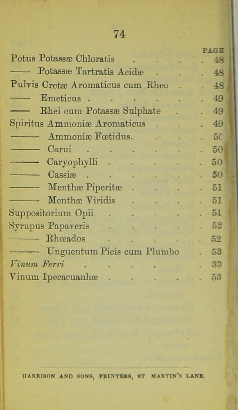 PAGE Potus PotassoB Chloratis Potass® Tartratis Acid® Pulvis Cret® Aromaticus cum Eheo Emeticus .... Ehei cum Potass® Sulphate . 49 Spiritus Ammoniffi Aromaticus . 49 Carui ..... . 50rf ' Cassi® . 50 - Menth® Piperit® . . 51 Menth® Viridis 51 . Suppositorium Opii .... . 51 t Syrupus Papaveris .... . 52 Ehaados .... . 52 Unguentum Picis cum Plumbo . 53 Vinum Ferri ..... . 33 Yinum Ipecacuanh® .... . 53 i HARRISON AND SUNS, PRINTERS, ST MARTIN'S LANE. & & £ £