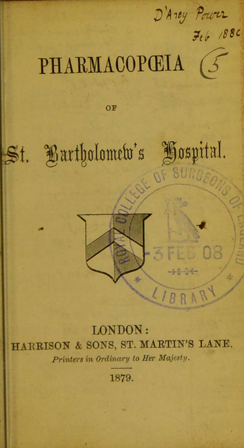 D'htg Ttrurtx. ?t(r /$8C PHARMACOPEIA (f OF $t. fartjwlomtfo’s Hospital. ■> \«! 1 ' \ \ i -> -K-'IK- 0, v//B R N^V LONDON: HARRISON & SONS, ST. MARTIN’S LANE. Printers in Ordinary to Her Majesty. 1879.