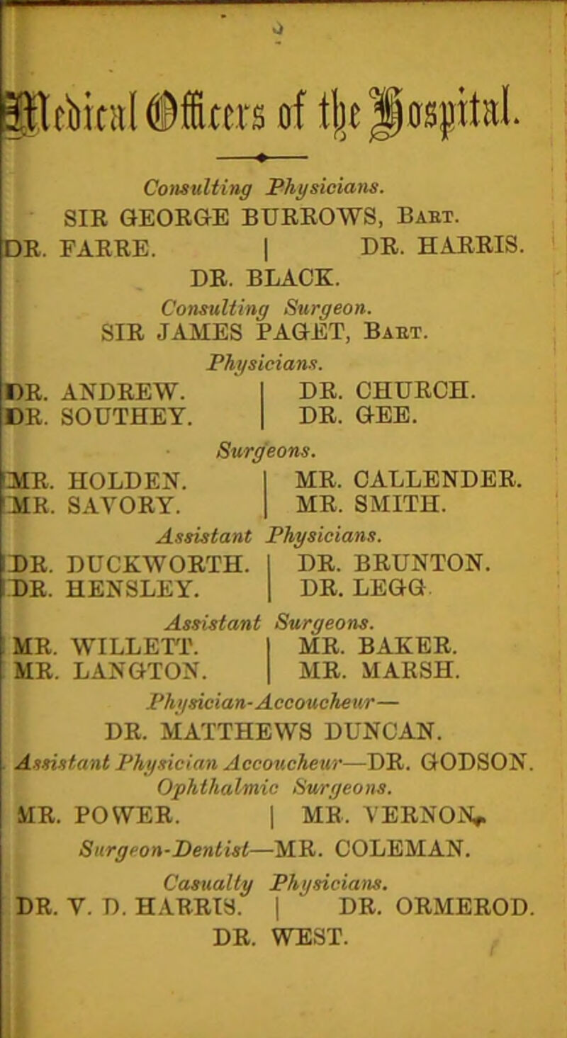 0 filfbitnlMters of t|)e JospitaL Consulting Physicians. SIR GEORGE BURROWS, Babt. DR. FARRE. | DR. HARRIS. DR. BLACK. Consulting Surgeon. SIR JAMES PAGET, Babt. Physicians. DR, ANDREW. I DR. CHURCH. DR. SOUTHEY. | DR. GEE. Surgeons. MR. HOLDEN. I MR. CALLENDER. MR. SAVORY. | MR. SMITH. Assistant Physicians. DR. DUCKWORTH. I DR. BRUNTON. DR. HENSLEY. | DR. LEGG Assistant Surgeons. MR. WILLETT. I MR. BAKER. MR. LANGTON. | MR. MARSH. Physician-Accoucheur— DR. MATTHEWS DUNCAN. Assistant Physician Accoucheur—DR. GODSON. Ophthalmic Surgeons. MR. POWER. | MR, VERNON*. Surgeon-Dentist—MR. COLEMAN. Casualty Physicians. DR. V. D. HARRIS. | DR. ORMEROD. DR. WEST.