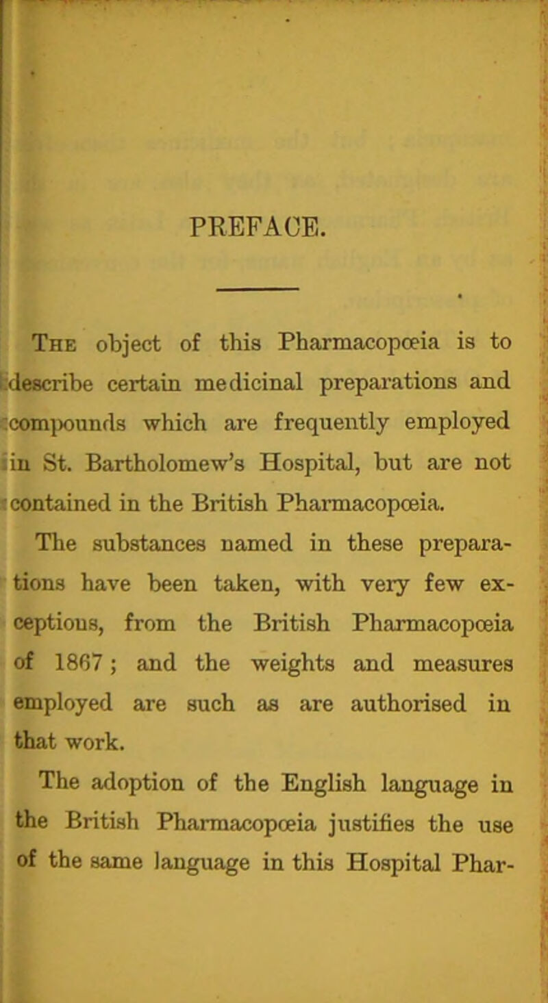 PREFACE. The object of this Pharmacopoeia is to ^describe certain medicinal preparations and :compounds which are frequently employed .in St. Bartholomew’s Hospital, but are not contained in the British Pharmacopoeia. The substances named in these prepara- tions have been taken, with very few ex- ceptions, from the British Pharmacopoeia of 1867; and the weights and measures employed are such as are authorised in that work. The adoption of the English language in the British Pharmacopoeia justifies the use of the same language in this Hospital Phar-