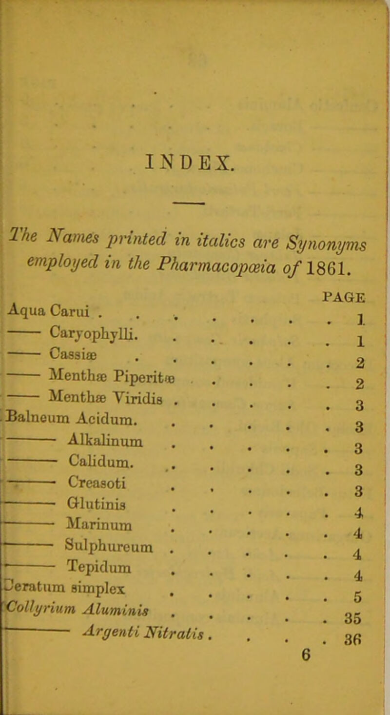 INDEX. The Names printed in italics are Synonyms employed in the Pharmacopoeia 0/I86I. PAGE Aqua Carui . Caryophylli. Cassia; Mentha; Piperita; Month® Yiridis .Balneum Acidum. Alkalinum Calidum. Creasoti Glutinis Marinum Sulphureum Tepidum Ceratum simplex jOpllyrium Aluminis Aryenti Nitraiis ]. 1 2 2 3 3 3 3 3 4 4 4 4 5 35 36 6