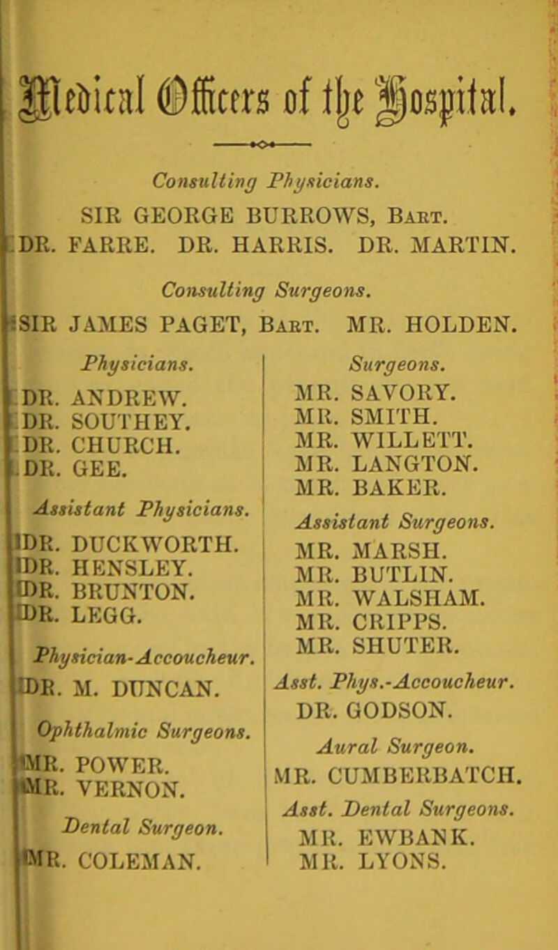 gleljitnl ©fficers of Ijje f ospitaL Consulting Physicians. SIR GEORGE BURROWS, Baet. i:dr. earre. dr. Harris, dr. martin. Consulting Surgeons. «SIR JAMES PAGET. Baet. MR. HOLDEN. Physicians. DR. ANDREW. DR. SOUTHEY. ;dr. church. uDR. GEE. j Assistant Physicians, i IDR. DUCKWORTH. | IDR. HENSLEY. OR. BRUNTON. IDR. LEGG. Physician-Accoucheur. IDE. M. DUNCAN. Ophthalmic Surgeons. WR. POWER. WR. VERNON. Dental Surgeon. •MR. COLEMAN. Surgeons. MR. SAVORY. MR. SMITH. MR. WILLETT. MR. LANGTON. MR. BAKER. Assistant Surgeons. MR. MARSH. MR. BUTLIN. MR. WALSHAM. MR. CRIPPS. MR. SHUTER. j Asst. Phys.-Accoucheur. DR. GODSON. Aural Surgeon. MR. CUMBERBATCH. Asst. Dental Surgeons. MR. EWBANK. MR. LYONS.