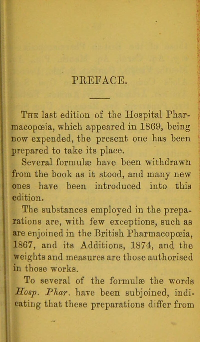 PREFACE. The last edition of the Hospital Phar- macopoeia, which appeared in 1869, being now expended, the present one has been prepared to take its place. Several formulae have been withdrawn from the book as it stood, and many new ones have been introduced into this edition. The substances employed in the prepa- rations are, with few exceptions, such as are enjoined in the British Pharmacopoeia, 1867, and its Additions, 1874, and the weights and measures are those authorised in those works. To several of the formulae the words Hasp. JPhar. have been subjoined, indi- cating that these preparations differ from