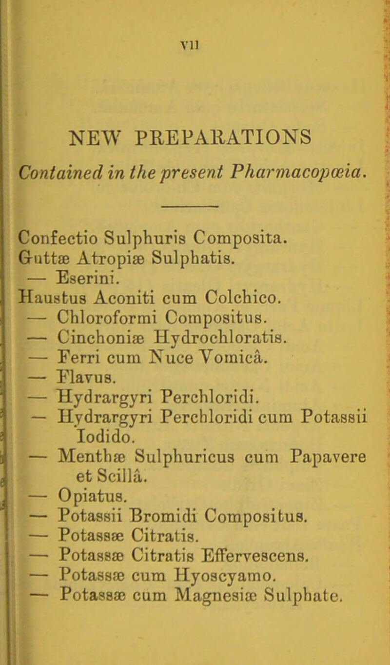NEW PREPAllATIONS Contained in the present Pharmacopoeia. Confectio Sulphuris Composita. Giittae Atropiae Sulphatis. — Eserini. Haustus Aconiti cum Colchico. — Chloroformi Compositus. — Cinchoniffi Hydrochloratis. — Ferri cum Nuce Vomica. — Flavus. — Hydrargyri Perchloridi. — Hydrargyri Perchloridi cum Potassii lodido. — Mentbse Sulphuricus cum Papavere et Scilla. — Opiatus. — Potassii Bromidi Compositus. — Potassse Citratis. — Potassse Citratis Effervescens. — Potassse cum Hyoscyamo. — Potassse cum Magnesisc Sulphate.
