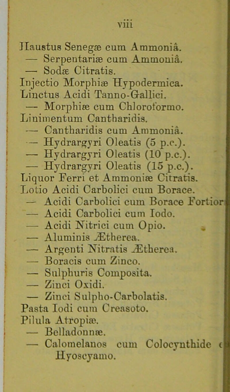 JIaustus Senegse cum Ammonia. — SerpentariaB cum Ammoiiid. — Sodse Citratis. Injecfcio Morphise Hypodermica. Linctus Acidi Tanno-Gallici. — Morphiee cum Chlorotbrmo. Liuimentum Cantharidis. — Cantharidis cum Ammonia. — Hydrargyri Oleatis (5 p.c.). — Hydrargyri Oleatis (10 p.c.). — Hydrargyri Oleatis (15 p.c.). Liquor Ferri et Ammonise Citratis. Lotio Acidi Carbolici cum Borace. — Acidi Carbolici cum Borace Fortiori — Acidi Carbolici cum lodo. — Acidi Nitrici cum Opio. — Alumiuis .Stherea. — Argeuti Nitratis ^-Etherea. — Boracis cum Zinco. — Sulphuris Composita. — Ziuci Oxidi. — Ziuci Sulpho-Carbolatis. Pasta lodi cum Creasoto. Pilula Atropias. — Belladonnse. — Calomelauos cum Colocynthide t Hyoscyamo.
