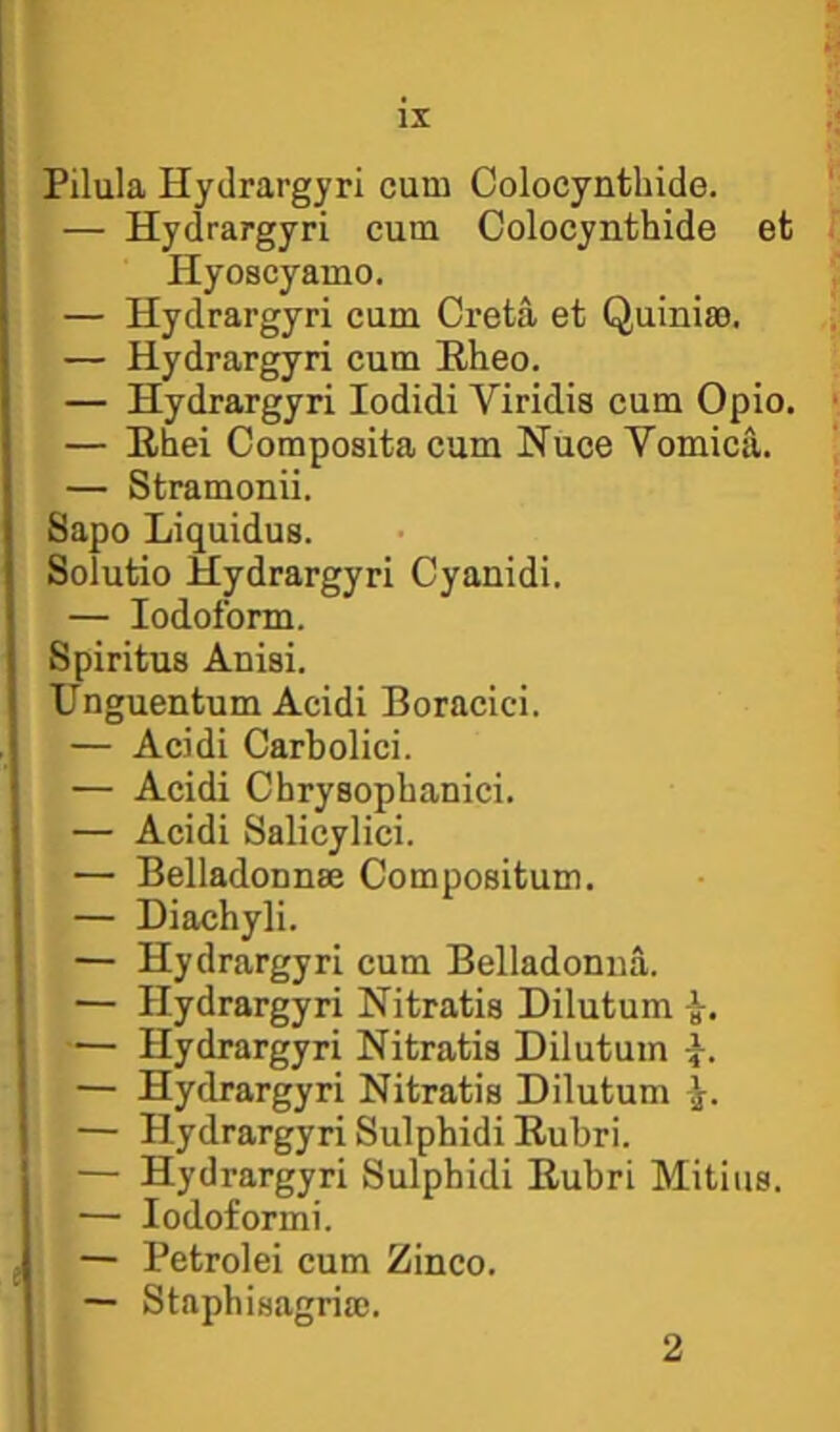 Pilula Hydrargyri cum Colocynthide. — Hydrargyri cum Colocynthide et Hyoscyamo. — Hydrargyri cum Creta et Quinim. — Hydrargyri cum Hheo. — Hydrargyri lodidi Viridis cum Opio. — Ehei Composita cum Nuce Vomica. — Stramonii. Sapo Liquidus. Solutio Hydrargyri Cyanidi. — Iodoform. Spiritus Anisi. Unguentum Acidi Boracici. — Acidi Carbolici. — Acidi Chrysopbanici. — Acidi Salicylici. — Belladounm Compositum. — Diachyli. — Hydrargyri cum Belladonna. — Hydrargyri Nitratis Dilutum — Hydrargyri Nitratis Dilutum •}. — Hydrargyri Nitratis Dilutum — Hydrargyri Sulphidi Rubri. — Hydrargyri Sulphidi Eubri Mitiiis. — lodoformi. — Petrolei cum Zinco. — Staphisagria). 2