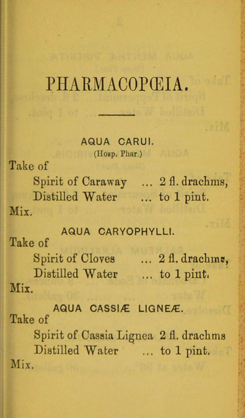 PHARMACOPEIA AQUA CARUI. (lloip. Plmr.) Take of Spirit of Caraway ... 2 fl. drachms, Distilled Water ... to 1 pint. Mix, AQUA CARYOPHYLLI. Take of Spirit of Cloves ... 2 fl. drachms, Distilled Water ... to 1 pint. Mix. AQUA CASSI/E LIGNE/E. Take of Spirit of Cassia Lignea 2 fl. drachms Distilled Water ... to 1 pint. Mix.