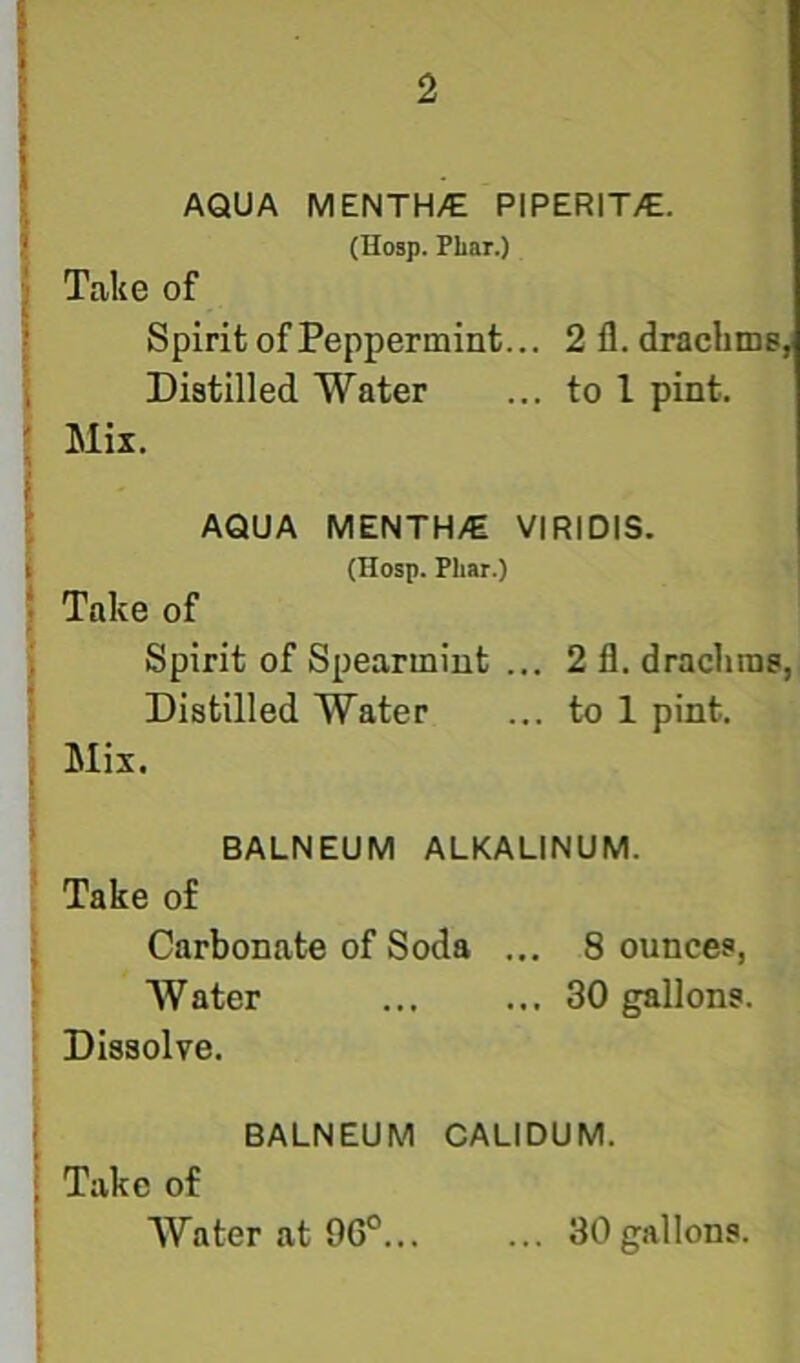 AQUA MENTH/E PIPERIT/E. (Hosp. Phar.) Take of Spirit of Peppermint... 2 fl. drachms, Distilled Water ... to I pint. Mix. AQUA MENTH/E VIRIDIS. (Hosp. Phar.) Take of Spirit of Spearmint ... 2 11. drachms, Distilled Water ... to 1 pint. Mix. BALNEUM ALKALINUM. Take of Carbonate of Soda ... 8 ounces, Water 30 gallons. Dissolve. BALNEUM CALIDUM. Take of Water at 96°... ... 30gallons.