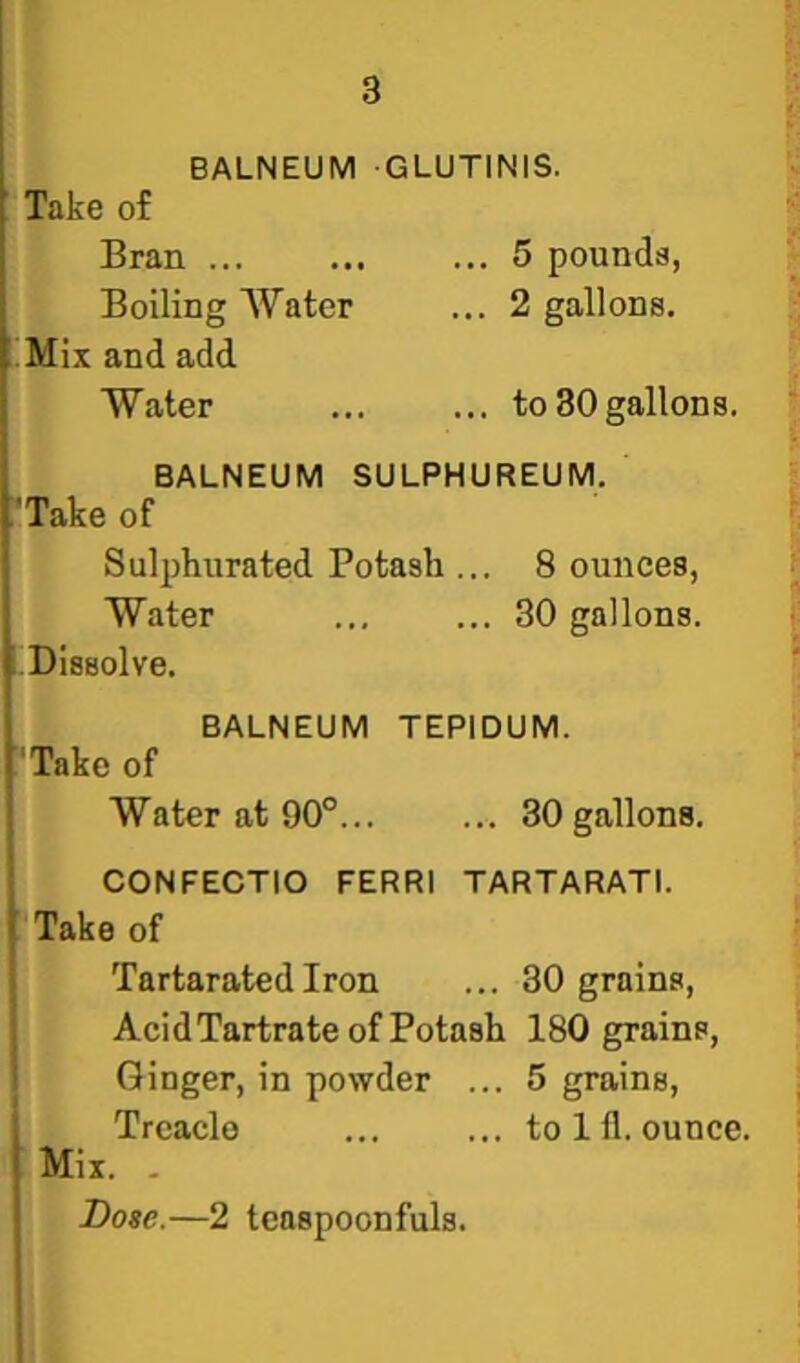 BALNEUM GLUTINIS. Take of Bran ... 5 pounds, Boiling Water ... 2 gallons. ..Mix and add Water ... ... to30gallons. BALNEUM SULPHUREUM. 'Take of Sulphurated Potash ... Bounces, Water ... ... 30 gallons. Dissolve. BALNEUM TEPIDUM. 'Take of Water at 90°... ... 30 gallons. CONFECTIO FERRl TARTARATI. ■ Take of  TartaratedIron ... 30 grains, AcidTartrate of Potash 180 grains. Ginger, in powder ... 5 grains. Treacle ... ... to 111.ounce. Mix. , Bose.—2 tcaspoonfuls.