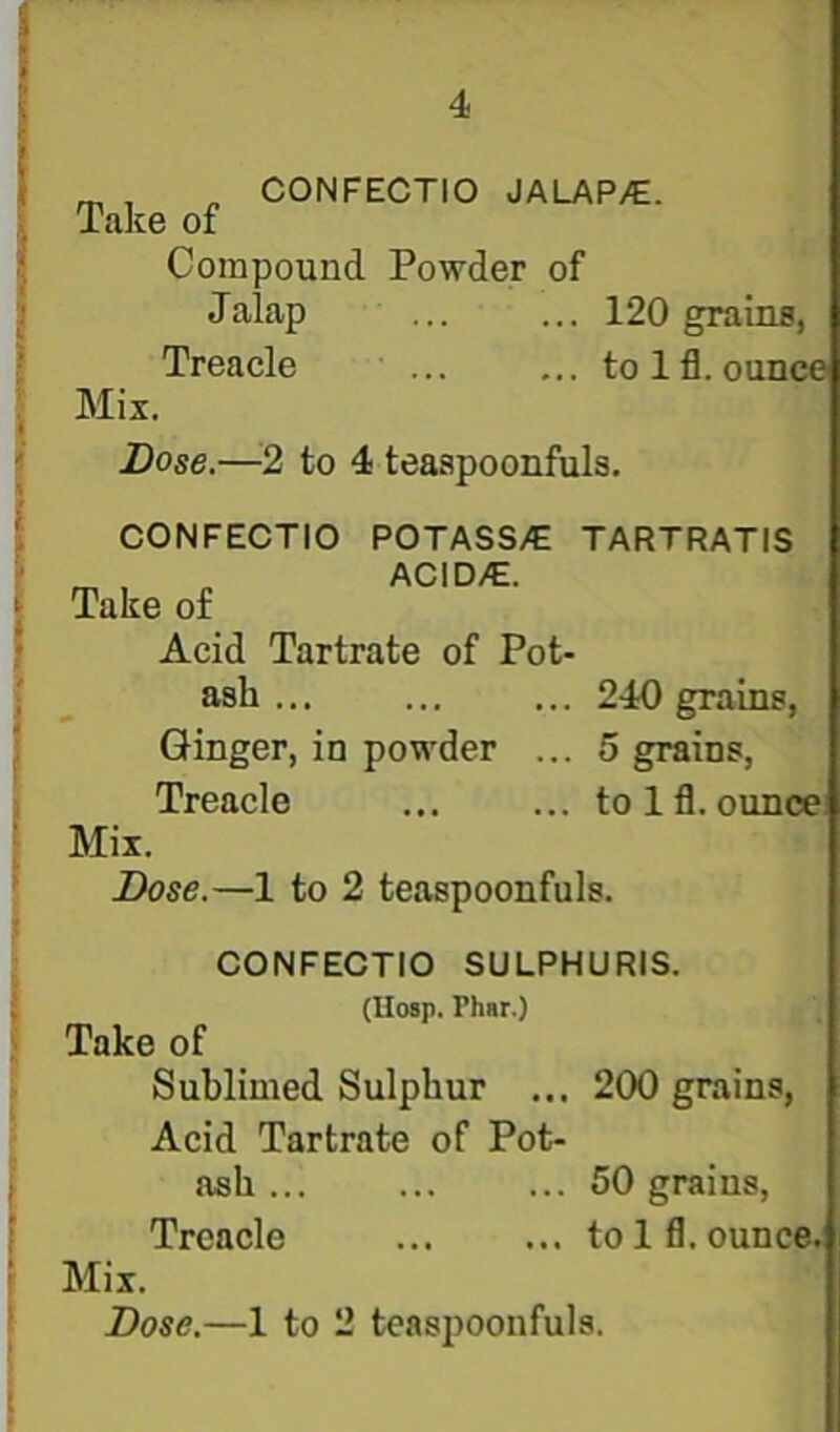 i ^ „ CONFECTIO JALAP/E. Take of Compound Powder of Jalap ... ... 120 grains, Treacle ... ... to 1 fl. ounce Mix. Dose.—2 to 4 teaapoonfuls. CONFECTIO POTASS/E TARTRATIS „ ACIDyC. Take of Acid Tartrate of Pot- ash ... ... ... 240 grains, Ginger, in powder ... 5 grains, Treacle ... ... to Ifl. ounce Mix. Dose.—1 to 2 teaspoonfuls. CONFECTIO SULPHURIS. ; (IIosp. Phar.) Take of Sublimed Sulphur ... 200 grains. Acid Tartrate of Pot- ; ash... ... ... 50 grains, ; Treacle to 1 fl. ounce. I Mix. * Dose.—1 to 2 teaspoonfuls. !