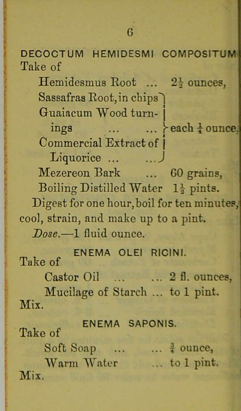 G \ I DECOCTUM HEMIDESMl COMPOSITUM *1 Take of 4 •; Hemidesmus Root ... ounces, ) Sassafras Root,in cbips^ ^ Guaiacum Wood turn-I i inga each i ounce, / Commercial Extract of j ; Liquorice J \ Mezereon Bark ... 60 grains, I Boiling Distilled Water pints. Digest for one hour, boil for ten minutes, cool, strain, and make up to a pint. : Dose.—1 fluid ounce. ENEMA OLEl RICINI. Take of Castor Oil 2 fl. ounces. Mucilage of Starch ... to 1 pint. Mix. ENEMA SAPONIS. Take of : Soft Soap f ounce, ' AVarm Water ... to 1 pint. > Mix.