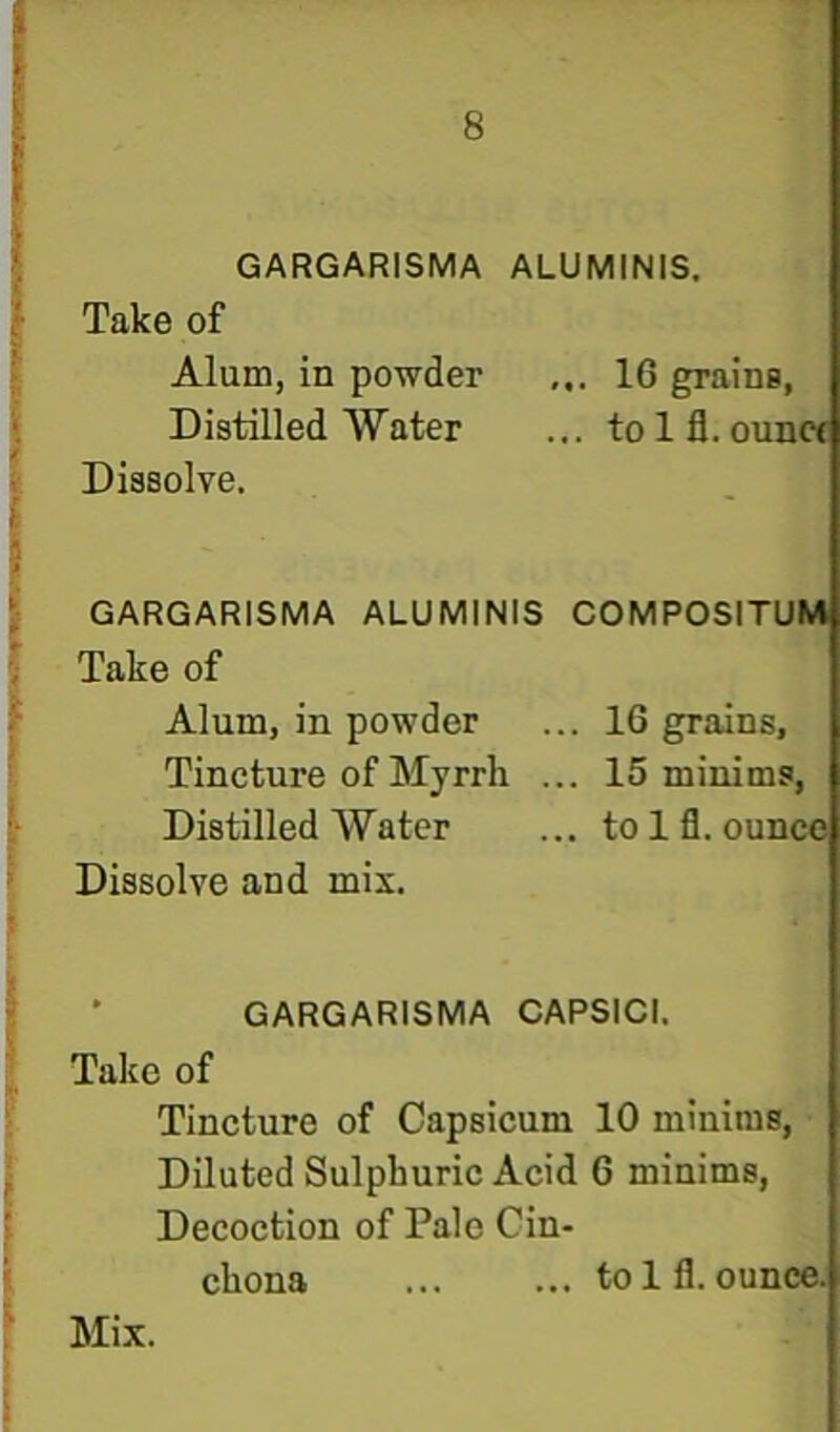GARGARISMA ALUMINIS. Take of Alum, in powder ... 16 grains, Distilled Water ... tolfl. oun« Dissolve. GARGARISMA ALUMINIS COMPOSITUM Take of Alum, in powder ... 16 grains. Tincture of Myrrh ... 15 minims, Distilled Water ... to Ifl. ounce Dissolve and mix. GARGARISMA CAPSICI. Talcc of Tincture of Capsicum 10 minims, • Diluted Sulphuric Acid 6 minims. Decoction of Pale Cin- chona ... ... tolfl. ounca