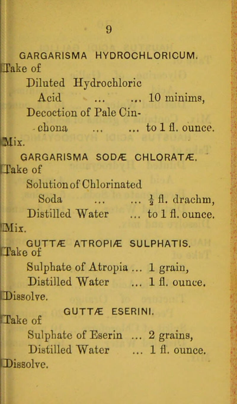GARGARISMA HYDROCHLORICUM. lake of Diluted Hydrochloric Acid 10 minims, Decoction of Pale Cin- -chona ... ... to 1 fi. ounce. 3dix. GARGARISMA SOD/E CHLORAT/E. [Take of Solution of Chlorinated Soda ... ... ^ fl. drachm, Distilled Water ... to 1 fl. ounce. 3Mix. _ GUTT/E ATROPI/E SULPHATIS. [lake of Sulphate of Atropia ... 1 grain. Distilled Water ... 1 fl. ounce. -Dissolve. _ GUTT/E ESERINI. [Take of Sulphate of Eserin ... 2 grains. Distilled Water ... 1 fl. ounce. [Dissolve.