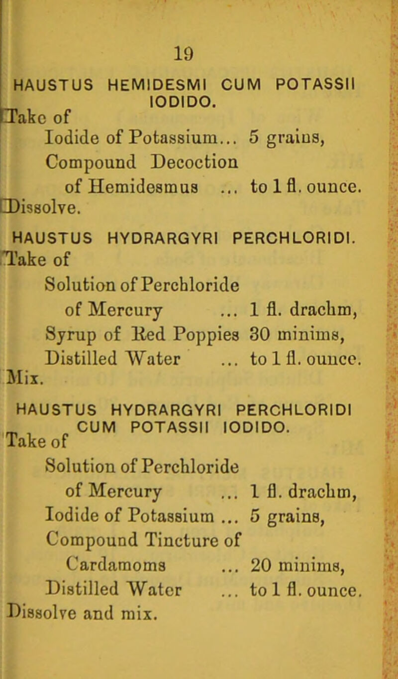 HAUSTUS HEMIDESMI CUM POTASSII 1 lODIDO. PTakc of Iodide of Potassium... 5 grains, Compound Decoction ofHemidesmus ... to Ifl. ounce. [Dissolve. HAUSTUS HYDRARGYRI PERCHLORIDI. Take of Solution of Perchloride of Mercury ... 1 fl. dracbm, Syrup of Eed Poppies 30 minims, Distilled Water ... to 111. ounce. Mix. HAUSTUS HYDRARGYRI PERCHLORIDI ^ „ CUM POTASSII lODIDO. Take of Solution of Perchloride of Mercury ... I fl. dracbm. Iodide of Potassium ... 5 grains. Compound Tincture of Cardamoms ... 20 minims. Distilled Water ... to Ifl. ounce.