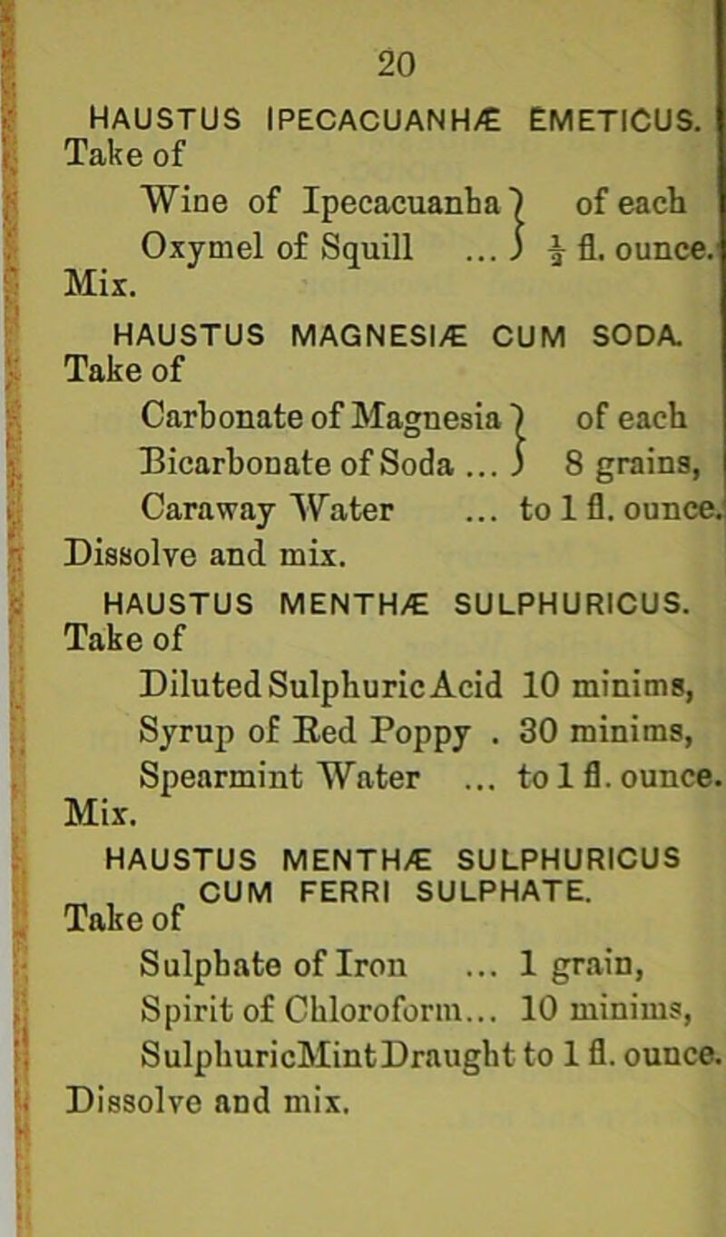 i HAUSTUS IPECACUANH/E EMETICUS. Take of Wine of Ipecacuanha) of each ; Oxymel of Squill ... ) ^ fl. ounce, f Mir. i HAUSTUS MAGNESI/E CUM SODA. I Take of k Carbonate of Magnesia) of each * Bicarbonate of Soda ... 3 8 grains, ^ Caraway Water ... to Ifl. ounce.! Dissolve and mix. E HAUSTUS MENTH/E SULPHURICUS. I Take of Diluted Sulphuric Acid 10 minims, Syrup of Bed Poppy . 30 minims. Spearmint Water ... to Ifl. ounce. Mix. HAUSTUS MENTH/E SULPHURICUS CUM FERRI SULPHATE. Take of ^ Sulphate of Iron ... 1 grain, P Spirit of Chloroform... 10 minims, ij SulphuricMintDraught to 1 fl. ounce. Dissolve and mix. I
