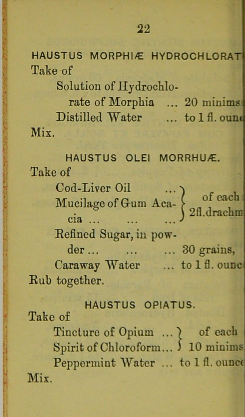 HAUSTUS MORPHI/E HYDROGHLORAT Take of Solution of Hydrochlo- rate of Morphia ... 20 minims Distilled Water ... tnlfl. ouni Mix. HAUSTUS OLEI MORRHU/E. Take of Cod-Liver Oil Mucilage of Glum Aca- cia ... Eefined Sugar, in pow- of each 2fl.drachm der... ... ... 30 grains, Caraway Water ... tolfl.ounc Eub together. HAUSTUS OPIATUS. Take of Tincture of Opium ...) of each Spirit of Chloroform... ) 10 minims Peppermint Water ... to 1 fl. ounct' Mix. I