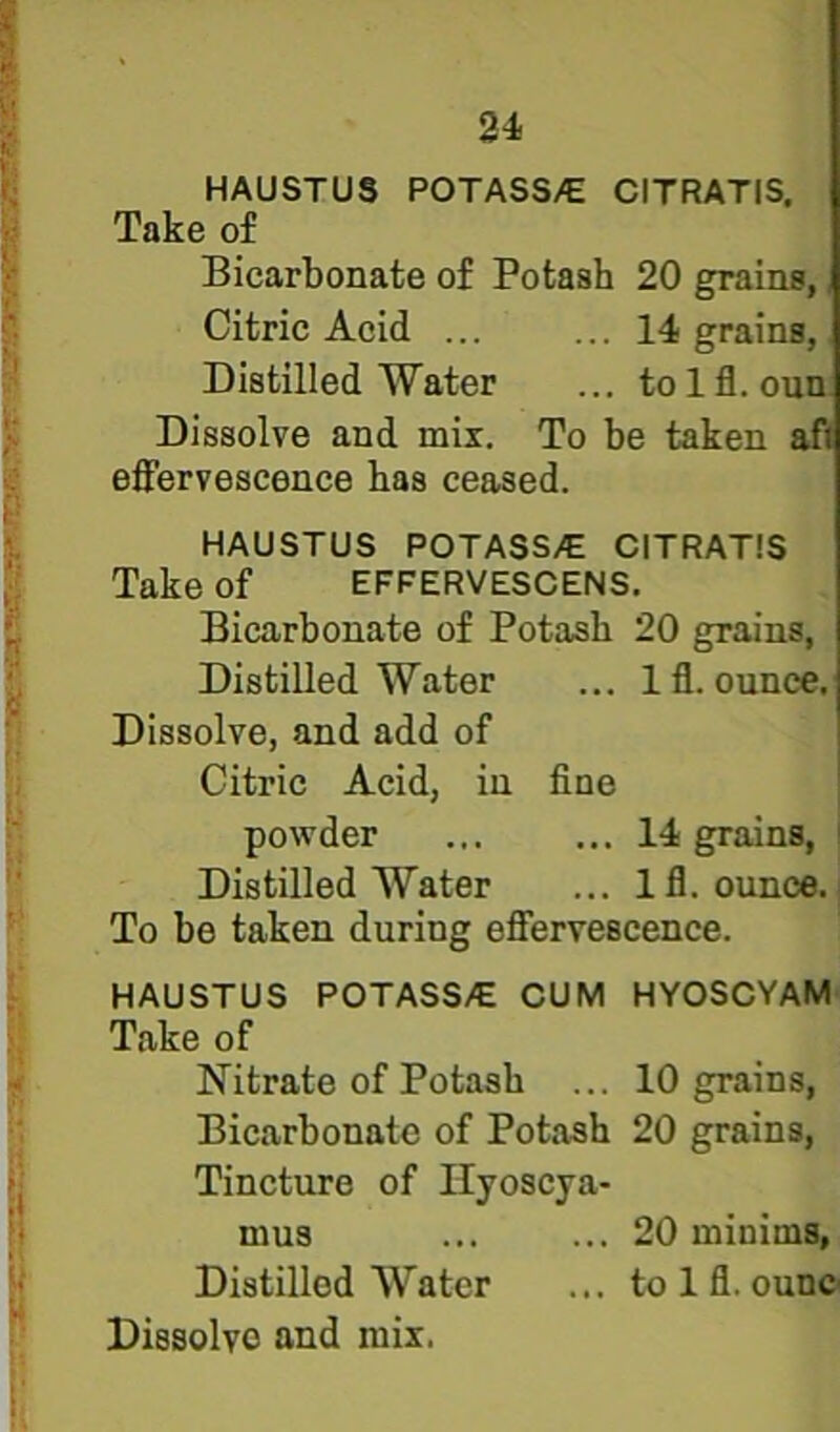 HAUSTUS POTASS/E CITRATIS, Take of Bicarbonate of Potash 20 grains, Citric Acid ... ... 14 grains, Distilled Water ... tolfl. oun Dissolve and mix. To be taken af effervescence has ceased. HAUSTUS POTASS/E CITRATIS Take of effervescens. Bicarbonate of Potash 20 grains, Distilled Water ... Iff ounce. Dissolve, and add of Citric Acid, in fine powder ... ... 14 grains, Distilled Water ... Ifl. ounce. To be taken during effervescence. HAUSTUS POTASS/E CUM HYOSCYAM Take of Nitrate of Potash ... 10 grains. Bicarbonate of Potash 20 grains. Tincture of Ilyoscya- mus ... ... 20 minims. Distilled Water ... to 1 fl. ounc