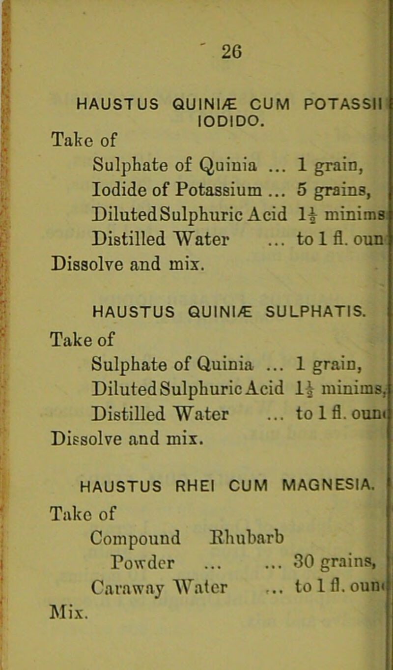 HAUSTUS QUINl/E CUM POTASSIl lODIDO. Take of Sulphate of Quini'a ... 1 grain, Iodide of Potassium ... 5 grains, Diluted Sulphuric Acid 1| minims Distilled Water ... to 1 fl. ouu' Dissolve and mix. HAUSTUS QUINI/E SULPHATIS. Take of Sulphate of Quinia ... 1 grain. Diluted Sulphuric Acid minims, Distilled Water ... tolfl.ount Dissolve and mix. HAUSTUS RHEI CUM MAGNESIA. Take of Compound Rhubarb Powder 30 grains, Caraway Water ... tolfl.ount Mix.