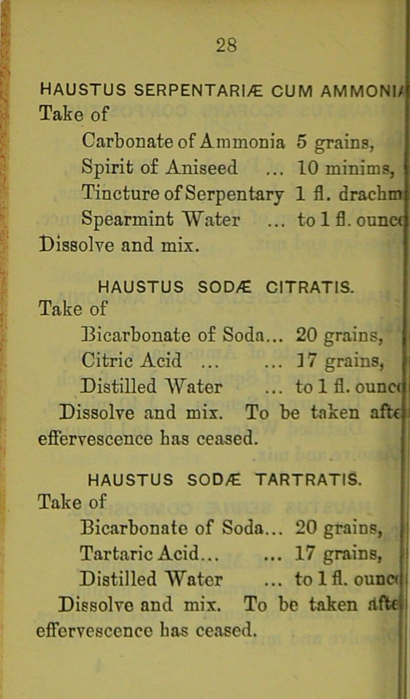 HAUSTUS SERPENTARI/E CUM AMMONI/ Take of Carbonate of Ammonia 5 grains, Spirit of Aniseed ... 10 minims, Tincture of Serpentary 1 fl, drachm Spearmint Water ... tolfl.ouna Dissolve and mix. HAUSTUS SOD/E CITRATIS. Take of Dicarbonate of Soda... 20 grains,' ‘ Citric Acid ... ... ]7 grains, Distilled Water ... to 1 fl. ounc< Dissolve and mix. To be taken afte efiervescence has ceased. HAUSTUS SOD/E TARTRATIS. Take of Bicarbonate of Soda... 20 grains, Tart.aric Acid 17 grains, Distilled Water ... tolfl. oun« Dissolve and mix. To be taken dfte effervescenco lias ceased.