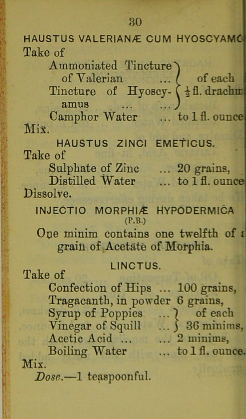 80 HAUSTUS VALERIAN/C CUM HYOSCYAMC Take of Ammoniated Tinctu Tincture of Hyosc |fl. drachiii Camphor Water ... to Ifl. ounce Mix. HAUSTUS ZINCl EMEtiCUS. Take of Sulphate pf Zinc ... 20 grains, Distilled Water ... to Ifl. ounce Dissolve. INJECTIO MORPHI/E HYPODERMICA Ope minim contains one twelfth of i grain of Acetate of Morphia. \ LINCTUS. ike of Confection of Hips ... 100 grains, Tragacanth, in powder 6 grains. Syrup of Poppies ... I of each Vinegar of Squill ... ) 36 minims. Acetic Acid ... ... 2 minims, Boiling Water ... to Ifl. ounce. of Valerian of each (P.B.) Mix. Dose.—1 te^poonful.