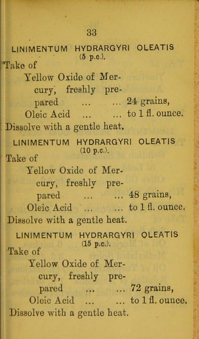 LINIMENTUM HYDRARGYRI OLEATIS (5 p.O.). Take of Tellow Oxide of Mer- cury, freshly pre- pared 24 grains, Oleic Acid to 1 fl. ounce. Dissolve with a gentle heat. LINIMENTUM HYDRARGYRI OLEATIS (10 p.C.). Take of Tellow Oxide of Mer- cury, freshly pre- pared 48 grains, Oleic Acid ... ... to 1 fl. ounce. Dissolve with a gentle heat. LINIMENTUM HYDRARGYRI OLEATIS (16 p.C.). Take of Tellow Oxide of Mer- cury, freshly pre- pared 72 grains. Oleic Acid to 1 fl. ounce. Dissolve with a gentle heat.