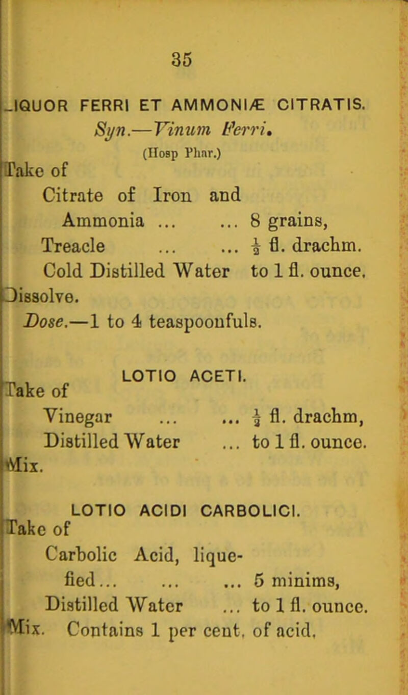 -IQUOR FERRI ET AMMONI/E CITRATIS. Si/n.—Vinum L^erri, (IIosp Plinr.) IPakc of Citrate of Iron and Ammonia ... ... 8 grains, Treacle ... ...-56. drachm. Cold Distilled Water to 1 fl. ounce. Dissolve. Bose.—1 to 4 teaspooufuls. Take of Vinegar Distilled Water LOTIO ACETI. ^ fl. drachm, to 1 fl. ounce. Mil. LOTIO ACIDI CARBOLICI. Take of Carbolic Acid, lique- fied... ... ... 5 minims. Distilled Water ... to 1 fl. ounce. Mix. Contains 1 per cent, of acid.