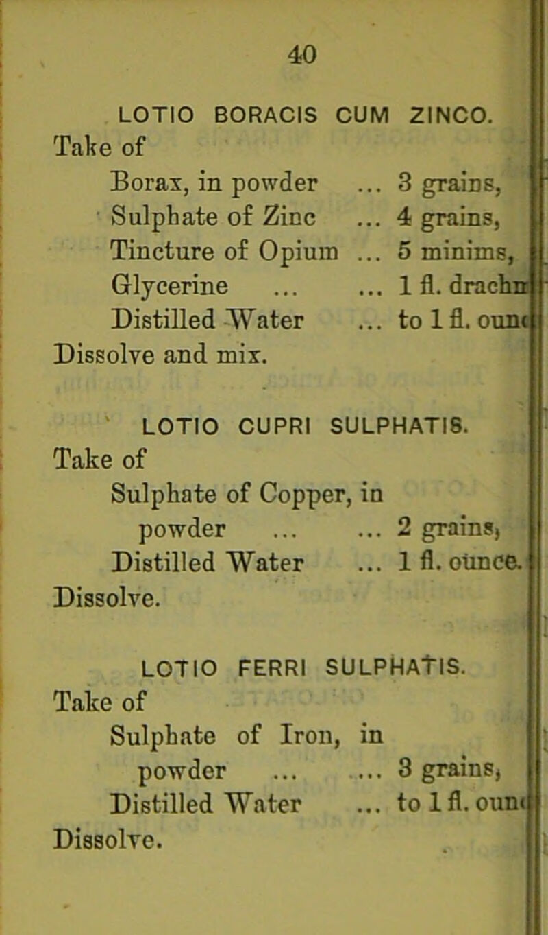 LOTIO BORACIS CUM 2INC0. Take of Borax, in powder ... 3 grains, Sulphate of Zinc ... 4 grains, Tincture of Opium ... 5 minims. Glycerine ... ... 1 fl. drachi* Distilled Water ... tolfl. ounf Dissolve and mix. ' LOTIO CUPRI SULPHATI8. Take of Sulphate of Copper, in powder ... ... 2 grains, Distilled Water ... Ifl. otmce. Dissolve. LOTIO FERRl SULPHATIS. Take of Sulphate of Iron, in powder ... ... 3 grains, Distilled Water ... tolfl.oun<