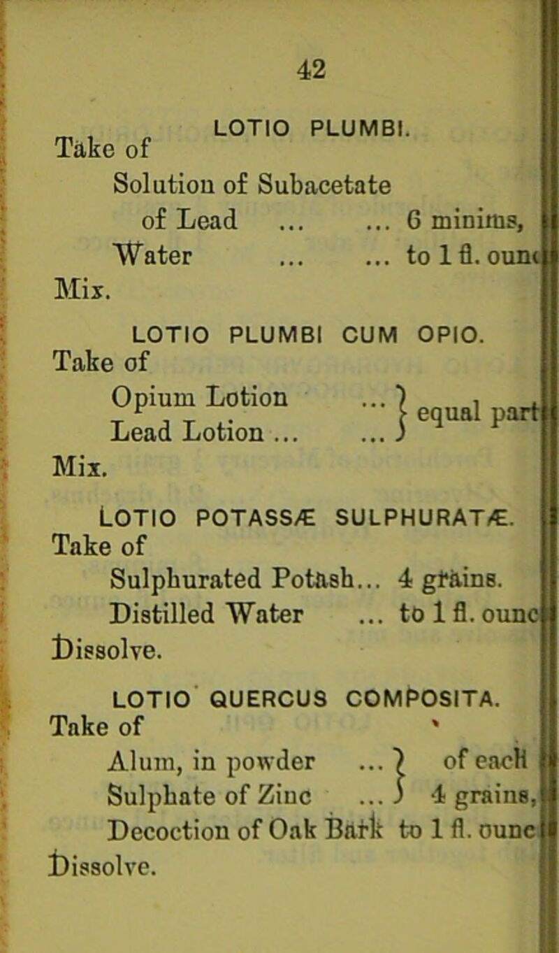 LOTIO PLUMBI. Take of Solution of Subacetate of Lead ... 6 minims, Water to 1 fl. oi Mix. LOTIO PLUMBI OUM OPIO. Take of Opium Lotion •••] equal pad Lead Lotion i ^ ^ Mix. LOTIO POTASS/E SULPHURAT/E. Take of Sulphurated Potash... 4 gtains. Distilled Water ... to 1 fl. ouno dissolve. LOTIO' QUERCUS COMPOSITA. Take of ' Alum, in powder ... ) of cacH Sulphate of Zinc ...3 4 grains, Decoction of Oak Baflt to 1 fl. oune, t)issolve.