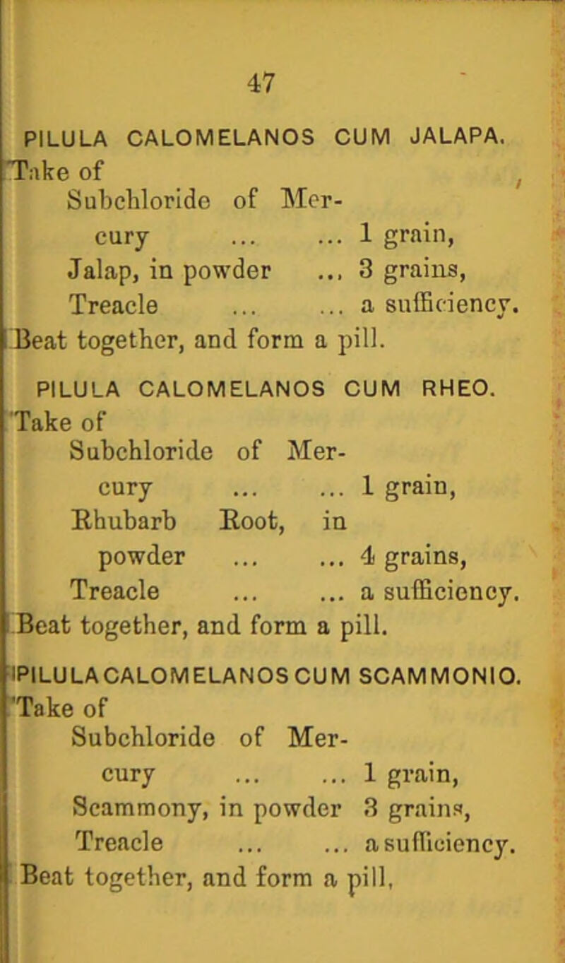 PILULA CALOMELANOS CUM JALAPA. T:ike of Subchlorido of Mer- cury . 1 grain. Jalap, in powder . 3 grains. Treacle . a sufficiency. Beat together, and form a pill. PILULA CALOMELANOS Take of CUM RHEO. Subchloride of Mer cury . 1 grain. Ehubarb Root, in powder . 4 grains, Treacle . a sufficiency. 'Beat together, and form a pill. ■IPILULACALOMELANOS CUM SCAMMONIO. 'Take of Subchloride of Mer- cury ... ... 1 grain, Scammony, in powder 3 grains. Treacle ... ... asuflicienc}'.