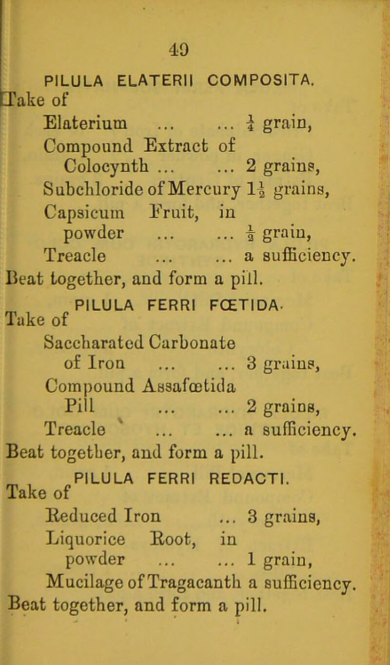 PILULA ELATERII COMPOSITA. lake of Elaterium ... ... i grain, Compound Extract of Colocynth 2 grains, Subcliloride of Mercury grains. Capsicum Fruit, in powder | grain. Treacle ... ... a sufficiency. Beat together, and form a pill. PILULA FERRI FCETIDA- Take of Saccharated Carbonate of Iron ... ... 3 grains, Compound Assafcntida Pill ... ... 2 grains. Treacle ' ... ... a sufficiency. Beat together, and form a pill. PILULA FERRI REDACTI. Take of Eeduced Iron ... 3 grains, Liquorice Eoot, in powder 1 grain, Mucilage of Tragacanth a sufficiency.