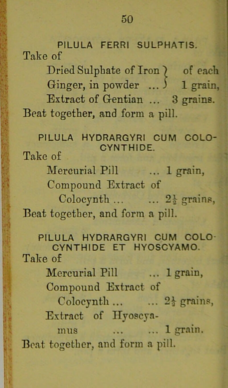 is PILULA FERRI SULPHATIS. » Take of ^ Dried Sulphate of Iron I of each p Ginger, in powder ... ) 1 grain, W Extract of Gentian ... 3 grains. ^ Beat together, and form a pill. i PILULA HYDRARGYRl CUM COLO- CYNTHIDE. Take of p Mercurial Pill ... 1 grain. Compound Extract of Colocynth ... ... 2^ grains, !>f Beat together, and form a pill. jj4 li: PILULA HYDRARGYRl CUM COLO- • CYNTHIDE ET HYOSCYAMO. Take of Mercurial Pill ... 1 grain, || Compound Extract of || Colocynth... ... 2^ grains, Extract of Ilyoscya- mus ... ... 1 grain,