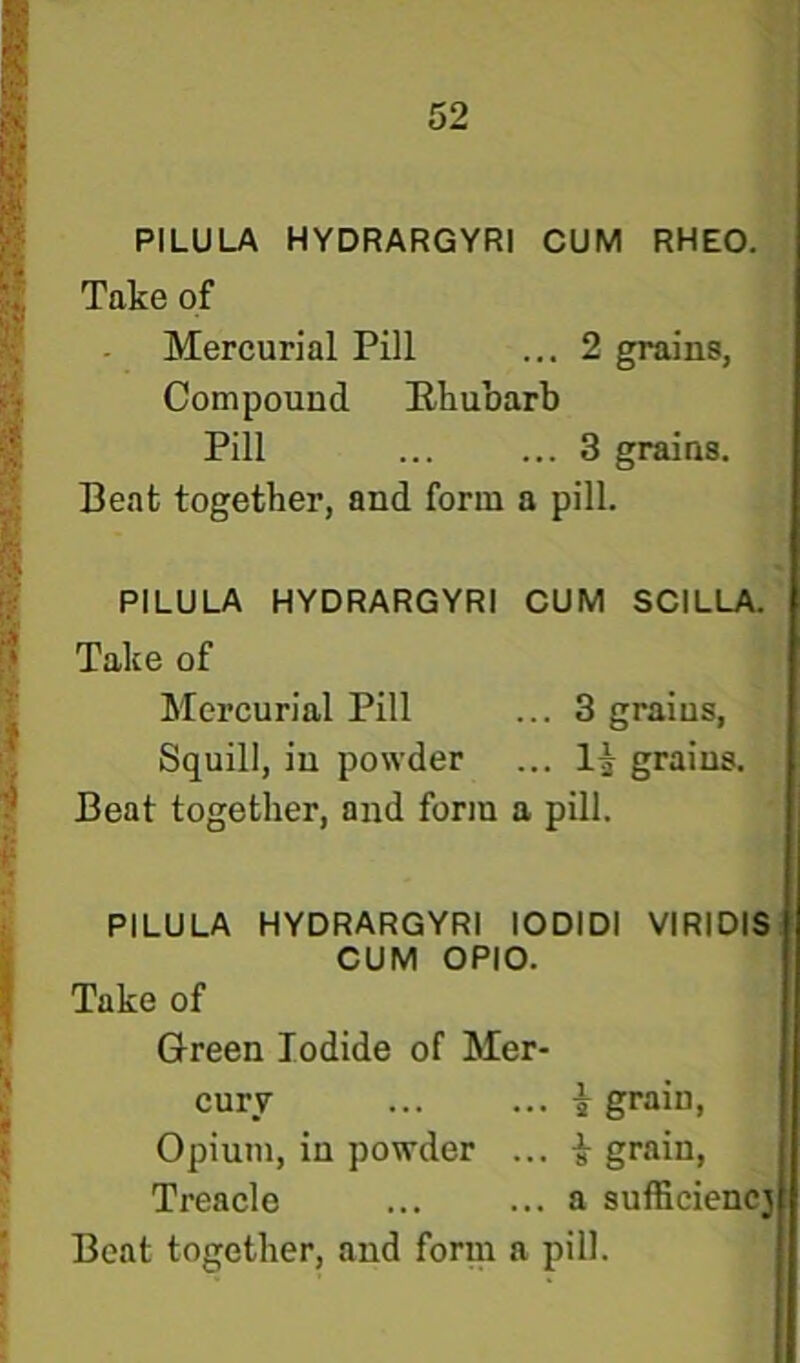 i PILULA HYDRARGYRI CUM RHEO. | Take of J Mercurial Pill ... 2 grains, Compound Ehubarb Pill ... ... 3 grains. Beat together, and form a pill. PILULA HYDRARGYRI CUM SCILLA.’ Take of Mercurial Pill ... 3 grains, Squill, in powder ... grains. Beat together, and form a pill. PILULA HYDRARGYRI lODIDI VIRIDIS CUM OPIO. Take of Green Iodide of Mer- cury ... ... i grain. Opium, in powder ... i grain, Treacle ... ... a sufficiencj
