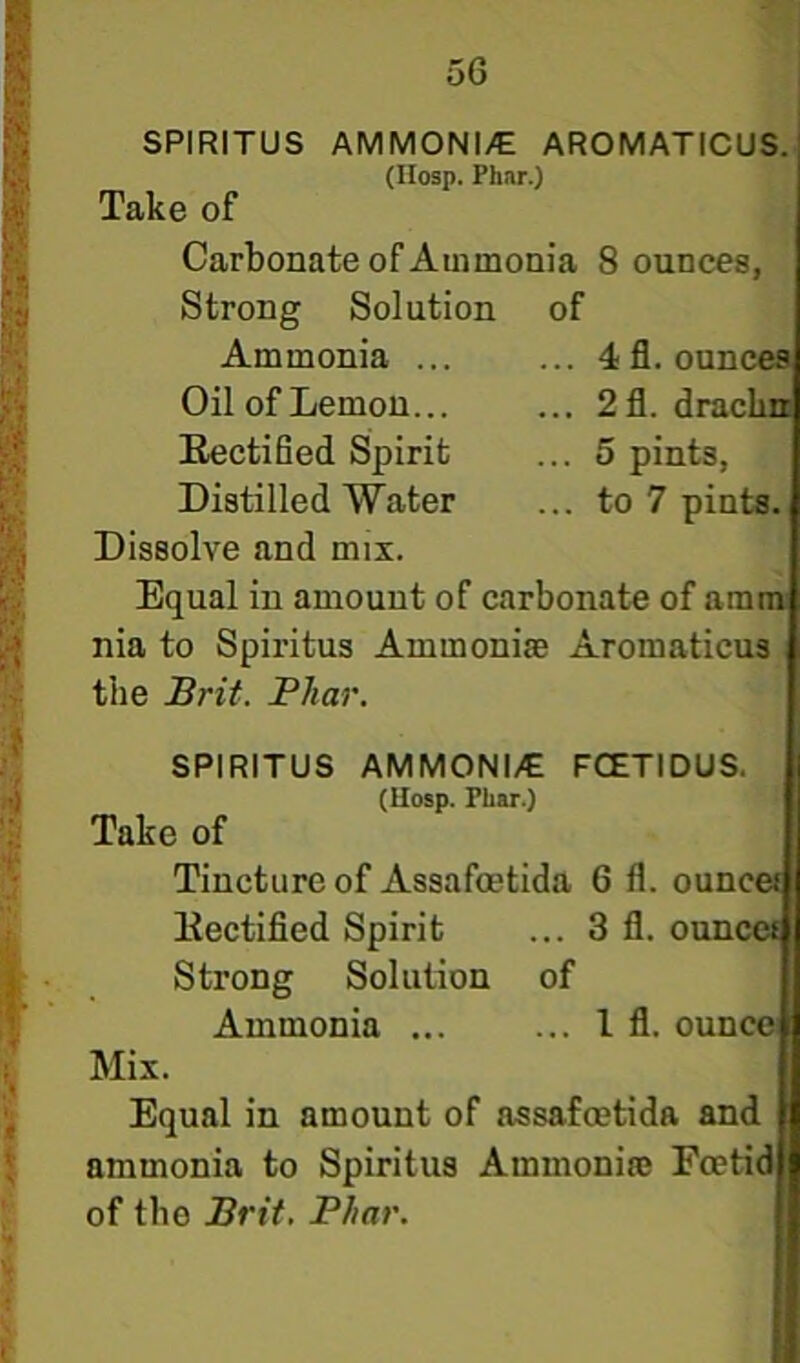 SPIRITUS AMMONI/E AROMATICUS. (Hosp. Phar.) Take of Carbonate of Ammonia 8 ounces, Strong Solution of Ammonia ... ... 4 fl. ounces Oil of Lemon... ... 2fl. drachn Eectified Spirit ... 5 pints, Distilled Water ... to 7 pints Dissolve and mix. Equal in amount of carbonate of amm nia to Spiritus Ammonias Aromaticus the Brit. Phar. AMMONI/G (llosp. Phar.) FCETIDUS. SPIRITUS Take of Tincture of Assafoetida 6 fl. ounceil] Mix. liectified Spirit Strong Solution Ammonia ... 3 fl. ounce) of 1 fl. ounce Equal in amount of assafoetida and ammonia to Spiritus Ammoniae Foetid of the Brit. Phar.