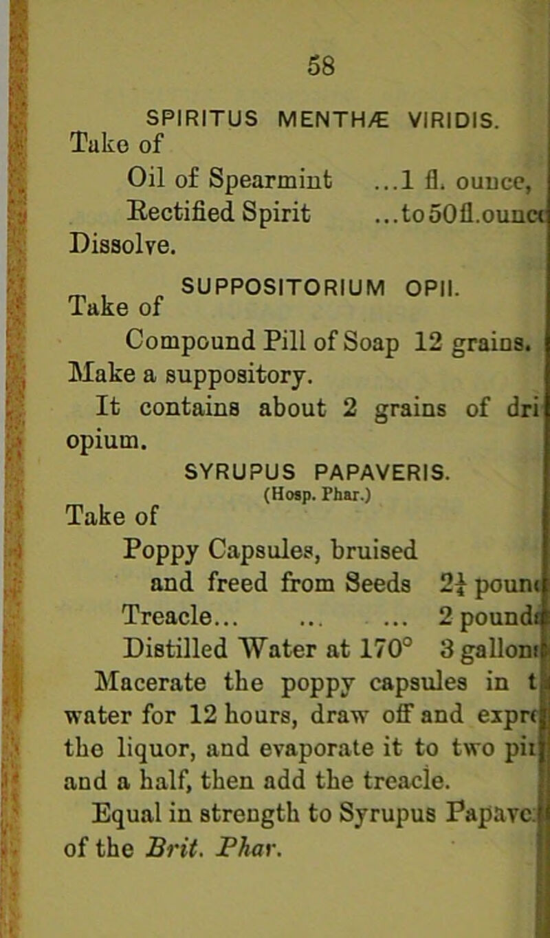 SPIRITUS MENTH/E VIRIDIS. Take of Oil of Spearmint ...1 fl. ounce, Eectified Spirit ...tooOfl.ouna Dissolve. ^ „ SUPPOSITORIUM OPIl. Take of Compound Pill of Soap 12 grains. Make a suppository. It contains about 2 grains of dri opium. SYRUPUS PAPAVERIS. (Hosp. Phar.) Take of Poppy Capsules, bruised and freed from Seeds 2} pouni Treacle... ... ... 2 poundi Distilled Water at 170° 3 gallon Macerate the poppy capsules in t water for 12 hours, draw off and expn the liquor, and evaporate it to two pit and a half, then add the treacle. Equal in strength to Syrupus Papava of the Brit. Phar.