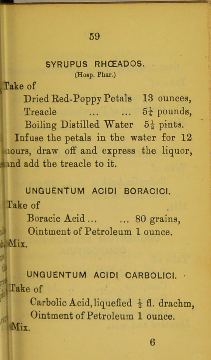 SYRUPUS RHCEADOS. {Heap. Phar.) I Take of Dried Eed-Poppy Petals 13 ounces, Treacle 5i pounds, Boiling Distilled Water 5^ pints. Infuse the petals in the water for 12 Bours, draw off and express the liquor, Lind add the treacle to it. UNGUENTUM ACIDI BORACICI. Take of Boracic Acid ... ... 80 grains. Ointment of Petroleum 1 ounce. i Alix. UNGUENTUM ACIDI CARBOLICI. ITake of rtt tMix. Carbolic Acid,liquefied ^ fl. drachm, Ointment of Petroleum 1 ounce. 6