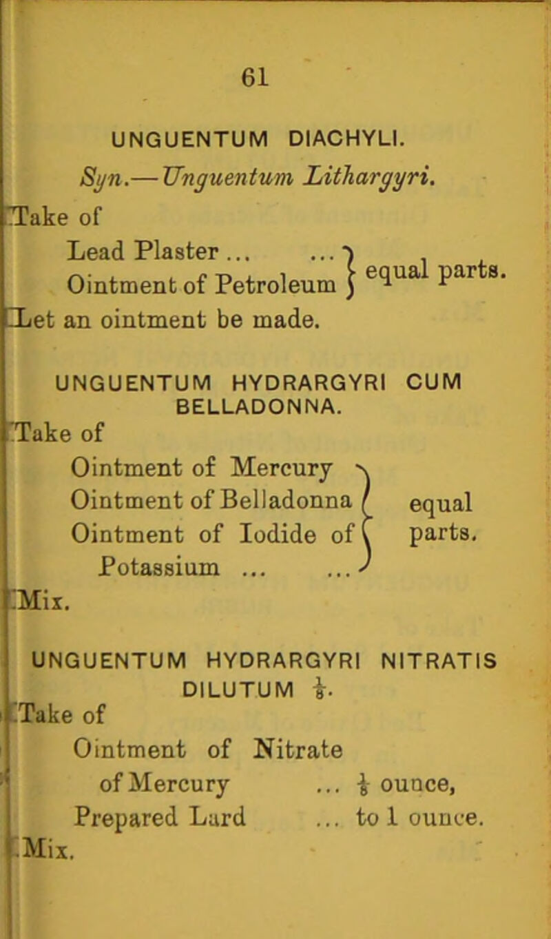 UNGUENTUM DIACHYLI. Si/n.— TInguentum Lithargyri. Take of Lead Plaster •) Ointment of Petroleum ) ®* ILet an ointment be made. UNGUENTUM HYDRARGYRI CUM BELLADONNA. Take of Ointment of Mercury Ointment of Belladonna Ointment of Iodide of Potassium ... :Mix. UNGUENTUM HYDRARGYRI NITRATIS DILUTUM i. fTake of Ointment of Nitrate of Mercury ... ounce, Prepared Lard ... to 1 ounce. ;Mix. I equal C parts.