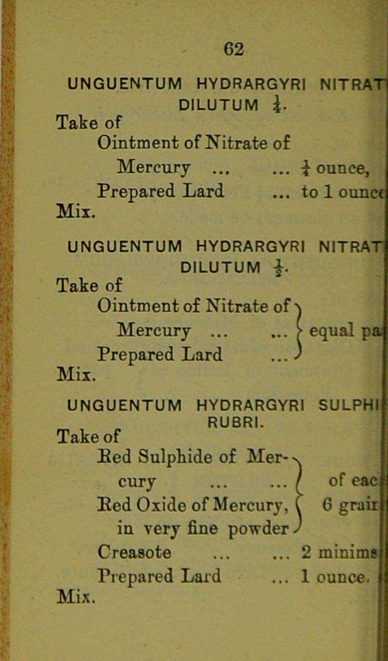 UNGUENTUM HYDRARGYRI NITRAl DILUTUM 4. Take of Ointment of Nitrate of Mercury ... ... -Jounce, Prepared Lard ... to 1 ounce Mix. UNGUENTUM HYDRARGYRI NITRAT DILUTUM i- Take of Ointment of Nitrate of Mercury ... Prepared Lard Mix. of^ ... > equal p» UNGUENTUM HYDRARGYRI SULPHI RUBRI. Take of Bed Sulphide of Mer-->. cury ... ... / of eac Bed Oxide of Mercury, C 6 grair in very fine powder J Creasote ... ... 2 minim# Prepared Laid ... 1 ounce. Mix.
