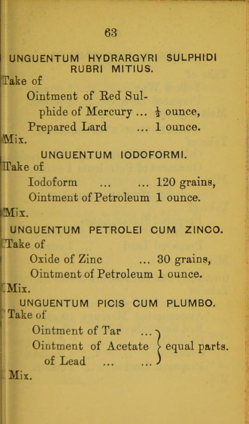 UNGUENTUM HYDRARGYRI SULPHIDI RUBRl Minus. Take of Ointment of Eed Sul- phide of Mercury ... i ounce, Prepared Lard ... 1 ounce. Mix. UNGUENTUM lODOFORMI. ITake of Iodoform 120 grains, Ointment of Petroleum 1 ounce. Mix. UNGUENTUM PETROLEI CUM ZINCO. TTake of Oxide of Zinc ... 30 grains. Ointment of Petroleum 1 ounce. '.Mix. UNGUENTUM PICIS CUM PLUMBO. Take of Ointment of Tar ...-\ Ointment of Acetate > equal parts, of Lead ... ... ) Mix.