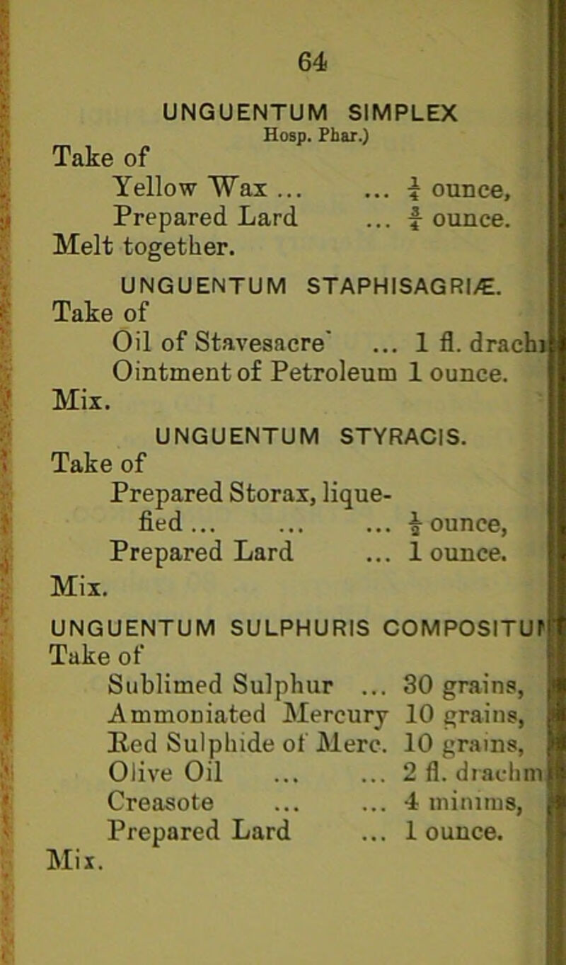 UNGUENTUM SIMPLEX Hosp. Fhar.) Take of Yellow Wax ... ... ^ ounce, I Prepared Lard ... f ounce. I Melt together. I UNGUENTUM STAPHISAGRI/E. I Take of C Oil of Stavesacre' ... 1 fl. drachj I Ointment of Petroleum 1 ounce. I Mix. 5 UNGUENTUM STYRACIS. \ Take of > Prepared Storax, lique- fied... ... ... ounce, j Prepared Lard ... 1 ounce. i. Mix. C ; UNGUENTUM SULPHURIS COMPOSITUf i Take of I Sublimed Sulphur ... 30 grains, I Ammoniated Mercury 10 grains, , Ked Sulphide of Merc. 10 grains, •* Olive Oil ... ... 2 fl. drachm • Creasote ... ... 4 minims, J Prepared Lard ... 1 ounce. ; Mil.