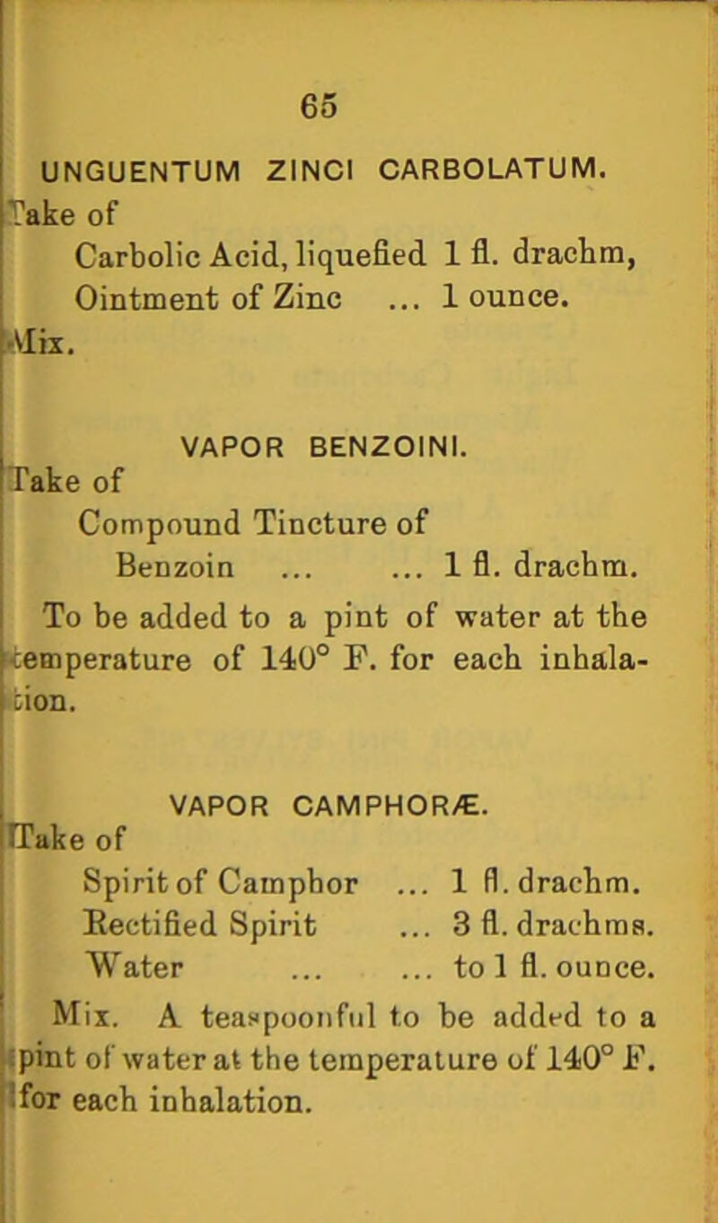 UNGUENTUM ZINCI CARBOLATUM. Jake of Carbolic Acid, liquefied 1 fl. drachm, Ointment of Zinc ... 1 ounce. tMiz. VAPOR BENZOINI. Take of Compound Tincture of Benzoin ... ... 1 fl. drachm. To be added to a pint of water at the ■teinperature of 140° F. for each inhala- •fcion. VAPOR CAMPHOR/E. ITake of Spirit of Camphor ... 1 fl. drachm. Eectified Spirit ... 3 fl. drachms. Water ... ... to 1 fl. ounce. Mix. A teaspoonfiil to be added to a f pint of water at the temperature of 140° F. Ifor each inhalation.